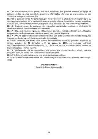 26
11.21 No dia de realização das provas, não serão fornecidas, por qualquer membro da equipe de
aplicação destas ou pelas autoridades presentes, informações referentes ao seu conteúdo ou aos
critérios de avaliação e de classificação.
11.22 Se, a qualquer tempo, for constatado, por meio eletrônico, estatístico, visual ou grafológico ou
por investigação policial, ter o candidato/treineiro omitido informações e(ou) as tornado inverídicas,
fraudado e(ou) falsificado documentos, suas provas serão anuladas e ele será eliminado do vestibular.
11.23 O descumprimento de quaisquer das instruções supracitadas implicará a eliminação do
candidato/treineiro, constituindo tentativa de fraude.
11.24 A FUB poderá modificar o presente edital, visando ao melhor êxito do vestibular. As modificações,
se necessárias, serão divulgadas e estarão de acordo com a legislação vigente.
11.25 A SAA/UnB poderá estabelecer contato individual com cada candidato selecionado da segunda
chamada em diante, para efeito de comunicação de resultado.
11.26 Cada candidato terá direito a um espelho de desempenho individual, que estará disponível no
período provável de 24 de julho a 1º de agosto de 2014, no endereço eletrônico
http://www.cespe.unb.br/vestibular/vestunb_14_2. Após esse período, não serão aceitos pedidos de
disponibilização do referido espelho.
11.27 A FUB divulgará a relação dos candidatos selecionados pela internet e em listas afixadas na UnB e
em outros locais, de acordo com a conveniência da Universidade.
11.28 A UnB não oferecerá alojamento nem alimentação aos candidatos.
11.29 Os casos omissos serão resolvidos pela FUB em conjunto com o Decanato de Ensino de Graduação
(DEG).
Mauro Luiz Rabelo
Decano de Ensino de Graduação
 