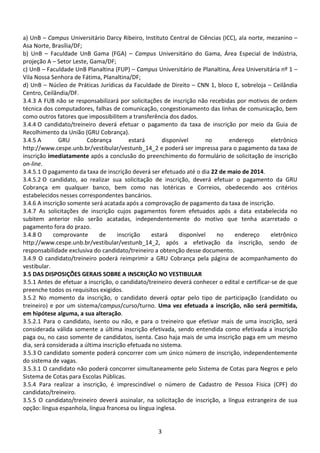 3
a) UnB – Campus Universitário Darcy Ribeiro, Instituto Central de Ciências (ICC), ala norte, mezanino –
Asa Norte, Brasília/DF;
b) UnB – Faculdade UnB Gama (FGA) – Campus Universitário do Gama, Área Especial de Indústria,
projeção A – Setor Leste, Gama/DF;
c) UnB – Faculdade UnB Planaltina (FUP) – Campus Universitário de Planaltina, Área Universitária nº 1 –
Vila Nossa Senhora de Fátima, Planaltina/DF;
d) UnB – Núcleo de Práticas Jurídicas da Faculdade de Direito – CNN 1, bloco E, sobreloja – Ceilândia
Centro, Ceilândia/DF.
3.4.3 A FUB não se responsabilizará por solicitações de inscrição não recebidas por motivos de ordem
técnica dos computadores, falhas de comunicação, congestionamento das linhas de comunicação, bem
como outros fatores que impossibilitem a transferência dos dados.
3.4.4 O candidato/treineiro deverá efetuar o pagamento da taxa de inscrição por meio da Guia de
Recolhimento da União (GRU Cobrança).
3.4.5 A GRU Cobrança estará disponível no endereço eletrônico
http://www.cespe.unb.br/vestibular/vestunb_14_2 e poderá ser impressa para o pagamento da taxa de
inscrição imediatamente após a conclusão do preenchimento do formulário de solicitação de inscrição
on-line.
3.4.5.1 O pagamento da taxa de inscrição deverá ser efetuado até o dia 22 de maio de 2014.
3.4.5.2 O candidato, ao realizar sua solicitação de inscrição, deverá efetuar o pagamento da GRU
Cobrança em qualquer banco, bem como nas lotéricas e Correios, obedecendo aos critérios
estabelecidos nesses correspondentes bancários.
3.4.6 A inscrição somente será acatada após a comprovação de pagamento da taxa de inscrição.
3.4.7 As solicitações de inscrição cujos pagamentos forem efetuados após a data estabelecida no
subitem anterior não serão acatadas, independentemente do motivo que tenha acarretado o
pagamento fora do prazo.
3.4.8 O comprovante de inscrição estará disponível no endereço eletrônico
http://www.cespe.unb.br/vestibular/vestunb_14_2, após a efetivação da inscrição, sendo de
responsabilidade exclusiva do candidato/treineiro a obtenção desse documento.
3.4.9 O candidato/treineiro poderá reimprimir a GRU Cobrança pela página de acompanhamento do
vestibular.
3.5 DAS DISPOSIÇÕES GERAIS SOBRE A INSCRIÇÃO NO VESTIBULAR
3.5.1 Antes de efetuar a inscrição, o candidato/treineiro deverá conhecer o edital e certificar-se de que
preenche todos os requisitos exigidos.
3.5.2 No momento da inscrição, o candidato deverá optar pelo tipo de participação (candidato ou
treineiro) e por um sistema/campus/curso/turno. Uma vez efetuada a inscrição, não será permitida,
em hipótese alguma, a sua alteração.
3.5.2.1 Para o candidato, isento ou não, e para o treineiro que efetivar mais de uma inscrição, será
considerada válida somente a última inscrição efetivada, sendo entendida como efetivada a inscrição
paga ou, no caso somente de candidatos, isenta. Caso haja mais de uma inscrição paga em um mesmo
dia, será considerada a última inscrição efetuada no sistema.
3.5.3 O candidato somente poderá concorrer com um único número de inscrição, independentemente
do sistema de vagas.
3.5.3.1 O candidato não poderá concorrer simultaneamente pelo Sistema de Cotas para Negros e pelo
Sistema de Cotas para Escolas Públicas.
3.5.4 Para realizar a inscrição, é imprescindível o número de Cadastro de Pessoa Física (CPF) do
candidato/treineiro.
3.5.5 O candidato/treineiro deverá assinalar, na solicitação de inscrição, a língua estrangeira de sua
opção: língua espanhola, língua francesa ou língua inglesa.
 