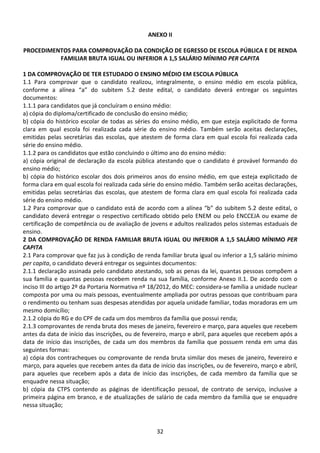 32
ANEXO II
PROCEDIMENTOS PARA COMPROVAÇÃO DA CONDIÇÃO DE EGRESSO DE ESCOLA PÚBLICA E DE RENDA
FAMILIAR BRUTA IGUAL OU INFERIOR A 1,5 SALÁRIO MÍNIMO PER CAPITA
1 DA COMPROVAÇÃO DE TER ESTUDADO O ENSINO MÉDIO EM ESCOLA PÚBLICA
1.1 Para comprovar que o candidato realizou, integralmente, o ensino médio em escola pública,
conforme a alínea “a” do subitem 5.2 deste edital, o candidato deverá entregar os seguintes
documentos:
1.1.1 para candidatos que já concluíram o ensino médio:
a) cópia do diploma/certificado de conclusão do ensino médio;
b) cópia do histórico escolar de todas as séries do ensino médio, em que esteja explicitado de forma
clara em qual escola foi realizada cada série do ensino médio. Também serão aceitas declarações,
emitidas pelas secretárias das escolas, que atestem de forma clara em qual escola foi realizada cada
série do ensino médio.
1.1.2 para os candidatos que estão concluindo o último ano do ensino médio:
a) cópia original de declaração da escola pública atestando que o candidato é provável formando do
ensino médio;
b) cópia do histórico escolar dos dois primeiros anos do ensino médio, em que esteja explicitado de
forma clara em qual escola foi realizada cada série do ensino médio. Também serão aceitas declarações,
emitidas pelas secretárias das escolas, que atestem de forma clara em qual escola foi realizada cada
série do ensino médio.
1.2 Para comprovar que o candidato está de acordo com a alínea “b” do subitem 5.2 deste edital, o
candidato deverá entregar o respectivo certificado obtido pelo ENEM ou pelo ENCCEJA ou exame de
certificação de competência ou de avaliação de jovens e adultos realizados pelos sistemas estaduais de
ensino.
2 DA COMPROVAÇÃO DE RENDA FAMILIAR BRUTA IGUAL OU INFERIOR A 1,5 SALÁRIO MÍNIMO PER
CAPITA
2.1 Para comprovar que faz jus à condição de renda familiar bruta igual ou inferior a 1,5 salário mínimo
per capita, o candidato deverá entregar os seguintes documentos:
2.1.1 declaração assinada pelo candidato atestando, sob as penas da lei, quantas pessoas compõem a
sua família e quantas pessoas recebem renda na sua família, conforme Anexo II.1. De acordo com o
inciso III do artigo 2º da Portaria Normativa nº 18/2012, do MEC: considera-se família a unidade nuclear
composta por uma ou mais pessoas, eventualmente ampliada por outras pessoas que contribuam para
o rendimento ou tenham suas despesas atendidas por aquela unidade familiar, todas moradoras em um
mesmo domicílio;
2.1.2 cópia do RG e do CPF de cada um dos membros da família que possui renda;
2.1.3 comprovantes de renda bruta dos meses de janeiro, fevereiro e março, para aqueles que recebem
antes da data de início das inscrições, ou de fevereiro, março e abril, para aqueles que recebem após a
data de início das inscrições, de cada um dos membros da família que possuem renda em uma das
seguintes formas:
a) cópia dos contracheques ou comprovante de renda bruta similar dos meses de janeiro, fevereiro e
março, para aqueles que recebem antes da data de início das inscrições, ou de fevereiro, março e abril,
para aqueles que recebem após a data de início das inscrições, de cada membro da família que se
enquadre nessa situação;
b) cópia da CTPS contendo as páginas de identificação pessoal, de contrato de serviço, inclusive a
primeira página em branco, e de atualizações de salário de cada membro da família que se enquadre
nessa situação;
 
