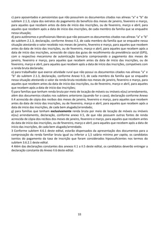 33
c) para aposentados e pensionistas que não possuírem os documentos citados nas alíneas “a” e “b” do
subitem 2.1.3, cópia dos extratos do pagamento do benefício dos meses de janeiro, fevereiro e março,
para aqueles que recebem antes da data de início das inscrições, ou de fevereiro, março e abril, para
aqueles que recebem após a data de início das inscrições, de cada membro da família que se enquadre
nessa situação;
d) para autônomos e profissionais liberais que não possuem os documentos citados nas alíneas “a” e “b”
do subitem 2.1.3, declaração, conforme Anexo II.2, de cada membro da família que se enquadre nessa
situação atestando o valor recebido nos meses de janeiro, fevereiro e março, para aqueles que recebem
antes da data de início das inscrições, ou de fevereiro, março e abril, para aqueles que recebem após a
data de início das inscrições, acrescido de cópia das guias de recolhimento da previdência social (GPS),
com o respectivo mecanismo de autenticação bancária comprovando o pagamento dos meses de
janeiro, fevereiro e março, para aqueles que recebem antes da data de início das inscrições, ou de
fevereiro, março e abril, para aqueles que recebem após a data de início das inscrições, compatíveis com
a renda bruta declarada;
e) para trabalhador que exerce atividade rural que não possui os documentos citados nas alíneas “a” e
“b” do subitem 2.1.3, declaração, conforme Anexo II.3, de cada membro da família que se enquadre
nessa situação atestando o valor da renda bruta recebido nos meses de janeiro, fevereiro e março, para
aqueles que recebem antes da data de início das inscrições, ou de fevereiro, março e abril, para aqueles
que recebem após a data de início das inscrições;
f) para famílias que tenham renda bruta por meio de locação de móveis ou imóveis e(ou) arrendamento,
além dos documentos citados nos subitens anteriores (quando for o caso), declaração conforme Anexo
II.4 acrescida de cópia dos recibos dos meses de janeiro, fevereiro e março, para aqueles que recebem
antes da data de início das inscrições, ou de fevereiro, março e abril, para aqueles que recebem após a
data de início das inscrições, de cada bem alugado/arrendado;
g) para famílias que tenham exclusivamente renda bruta por meio de locação de móveis ou imóveis
e(ou) arrendamento, declaração, conforme anexo II.5, de que não possuem outras fontes de renda
acrescida de cópia dos recibos dos meses de janeiro, fevereiro e março, para aqueles que recebem antes
da data de início das inscrições, ou de fevereiro, março e abril, para aqueles que recebem após a data de
início das inscrições, de cada bem alugado/arrendado.
3 Conforme subitem 4.6.1 deste edital, estarão dispensados da apresentação dos documentos para a
comprovação da renda familiar bruta igual ou inferior a 1,5 salário mínimo per capita, os candidatos
isentos do pagamento da taxa de inscrição que foram considerados hipossuficientes nos termos do
subitem 3.6.2.1 deste edital.
4 Além das declarações constantes dos anexos II.1 a II.5 deste edital, os candidatos deverão entregar a
declaração constante do Anexo II.6 deste edital.
 