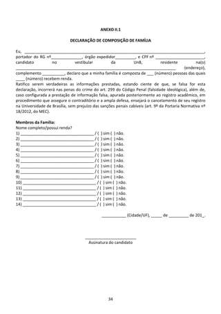 34
ANEXO II.1
DECLARAÇÃO DE COMPOSIÇÃO DE FAMÍLIA
Eu, _________________________________________________________________________________,
portador do RG nº______________, órgão expedidor_________, e CPF nº ______________________,
candidato no vestibular da UnB, residente na(o)
________________________________________________________________________ (endereço),
complemento __________, declaro que a minha família é composta de ___ (número) pessoas das quais
____ (número) recebem renda.
Ratifico serem verdadeiras as informações prestadas, estando ciente de que, se falsa for esta
declaração, incorrerá nas penas do crime do art. 299 do Código Penal (falsidade ideológica), além de,
caso configurada a prestação de informação falsa, apurada posteriormente ao registro acadêmico, em
procedimento que assegure o contraditório e a ampla defesa, ensejará o cancelamento de seu registro
na Universidade de Brasília, sem prejuízo das sanções penais cabíveis (art. 9º da Portaria Normativa nº
18/2012, do MEC).
Membros da Família:
Nome completo/possui renda?
1) _________________________________ / ( ) sim ( ) não.
2) _________________________________ / ( ) sim ( ) não.
3) _________________________________ / ( ) sim ( ) não.
4) _________________________________ / ( ) sim ( ) não.
5) _________________________________ / ( ) sim ( ) não.
6) _________________________________ / ( ) sim ( ) não.
7) _________________________________ / ( ) sim ( ) não.
8) _________________________________ / ( ) sim ( ) não.
9) _________________________________ / ( ) sim ( ) não.
10) _________________________________ / ( ) sim ( ) não.
11) _________________________________ / ( ) sim ( ) não.
12) _________________________________ / ( ) sim ( ) não.
13) _________________________________ / ( ) sim ( ) não.
14) _________________________________ / ( ) sim ( ) não.
___________ (Cidade/UF), _____ de _________ de 201_.
_______________________
Assinatura do candidato
 