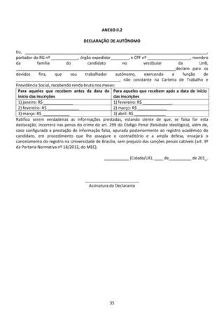 35
ANEXO II.2
DECLARAÇÃO DE AUTÔNOMO
Eu, _________________________________________________________________________________,
portador do RG nº ____________, órgão expedidor________, e CPF nº ___________________, membro
da família do candidato no vestibular da UnB,
_______________________________________________________________________declaro para os
devidos fins, que sou trabalhador autônomo, exercendo a função de
______________________________________________, não constante na Carteira de Trabalho e
Previdência Social, recebendo renda bruta nos meses:
Para aqueles que recebem antes da data de
início das inscrições
Para aqueles que recebem após a data de início
das inscrições
1) janeiro: R$ _____________ 1) fevereiro: R$ _____________
2) fevereiro: R$ ______________ 2) março: R$ _____________
3) março: R$ ____________ 3) abril: R$ ______________
Ratifico serem verdadeiras as informações prestadas, estando ciente de que, se falsa for esta
declaração, incorrerá nas penas do crime do art. 299 do Código Penal (falsidade ideológica), além de,
caso configurada a prestação de informação falsa, apurada posteriormente ao registro acadêmico do
candidato, em procedimento que lhe assegure o contraditório e a ampla defesa, ensejará o
cancelamento do registro na Universidade de Brasília, sem prejuízo das sanções penais cabíveis (art. 9º
da Portaria Normativa nº 18/2012, do MEC).
___________ (Cidade/UF), ____ de__________ de 201_.
________________________
Assinatura do Declarante
 