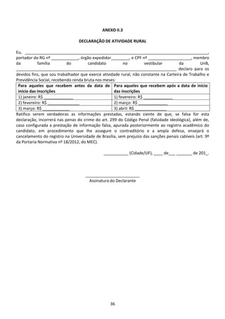 36
ANEXO II.3
DECLARAÇÃO DE ATIVIDADE RURAL
Eu, _________________________________________________________________________________,
portador do RG nº ____________, órgão expedidor________, e CPF nº ___________________, membro
da família do candidato no vestibular da UnB,
_______________________________________________________________________ declaro para os
devidos fins, que sou trabalhador que exerce atividade rural, não constante na Carteira de Trabalho e
Previdência Social, recebendo renda bruta nos meses:
Para aqueles que recebem antes da data de
início das inscrições
Para aqueles que recebem após a data de início
das inscrições
1) janeiro: R$ _____________ 1) fevereiro: R$ _____________
2) fevereiro: R$ ______________ 2) março: R$ _____________
3) março: R$ ____________ 3) abril: R$ ______________
Ratifico serem verdadeiras as informações prestadas, estando ciente de que, se falsa for esta
declaração, incorrerá nas penas do crime do art. 299 do Código Penal (falsidade ideológica), além de,
caso configurada a prestação de informação falsa, apurada posteriormente ao registro acadêmico do
candidato, em procedimento que lhe assegure o contraditório e a ampla defesa, ensejará o
cancelamento do registro na Universidade de Brasília, sem prejuízo das sanções penais cabíveis (art. 9º
da Portaria Normativa nº 18/2012, do MEC).
___________ (Cidade/UF), ____ de___ _______ de 201_.
________________________
Assinatura do Declarante
 