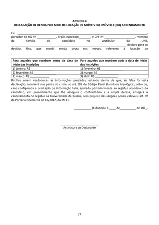 37
ANEXO II.4
DECLARAÇÃO DE RENDA POR MEIO DE LOCAÇÃO DE MÓVEIS OU IMÓVEIS E(OU) ARRENDAMENTO
Eu, _________________________________________________________________________________,
portador do RG nº ____________, órgão expedidor_______, e CPF nº ___________________, membro
da família do candidato no vestibular da UnB,
________________________________________________________________________ declaro para os
devidos fins, que recebi renda bruta nos meses, referente à locação de
_________________________________________________.
Para aqueles que recebem antes da data de
início das inscrições
Para aqueles que recebem após a data de início
das inscrições
1) janeiro: R$ _____________ 1) fevereiro: R$ _____________
2) fevereiro: R$ ______________ 2) março: R$ _____________
3) março: R$ ____________ 3) abril: R$ ______________
Ratifico serem verdadeiras as informações prestadas, estando ciente de que, se falsa for esta
declaração, incorrerá nas penas do crime do art. 299 do Código Penal (falsidade ideológica), além de,
caso configurada a prestação de informação falsa, apurada posteriormente ao registro acadêmico do
candidato, em procedimento que lhe assegure o contraditório e a ampla defesa, ensejará o
cancelamento do registro na Universidade de Brasília, sem prejuízo das sanções penais cabíveis (art. 9º
da Portaria Normativa nº 18/2012, do MEC).
___________ (Cidade/UF), ____ de__________ de 201_.
________________________
Assinatura do Declarante
 