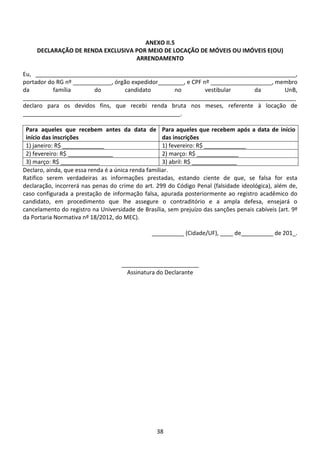 38
ANEXO II.5
DECLARAÇÃO DE RENDA EXCLUSIVA POR MEIO DE LOCAÇÃO DE MÓVEIS OU IMÓVEIS E(OU)
ARRENDAMENTO
Eu, _________________________________________________________________________________,
portador do RG nº ____________, órgão expedidor________, e CPF nº ___________________, membro
da família do candidato no vestibular da UnB,
_____________________________________________________________________________________
declaro para os devidos fins, que recebi renda bruta nos meses, referente à locação de
_________________________________________________.
Para aqueles que recebem antes da data de
início das inscrições
Para aqueles que recebem após a data de início
das inscrições
1) janeiro: R$ _____________ 1) fevereiro: R$ _____________
2) fevereiro: R$ ______________ 2) março: R$ _____________
3) março: R$ ____________ 3) abril: R$ ______________
Declaro, ainda, que essa renda é a única renda familiar.
Ratifico serem verdadeiras as informações prestadas, estando ciente de que, se falsa for esta
declaração, incorrerá nas penas do crime do art. 299 do Código Penal (falsidade ideológica), além de,
caso configurada a prestação de informação falsa, apurada posteriormente ao registro acadêmico do
candidato, em procedimento que lhe assegure o contraditório e a ampla defesa, ensejará o
cancelamento do registro na Universidade de Brasília, sem prejuízo das sanções penais cabíveis (art. 9º
da Portaria Normativa nº 18/2012, do MEC).
__________ (Cidade/UF), ____ de__________ de 201_.
________________________
Assinatura do Declarante
 