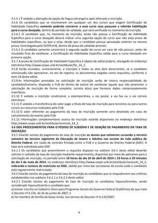 4
3.5.5.1 É vedada a alteração de opção de língua estrangeira após efetuada a inscrição.
3.5.6 Os candidatos que se inscreverem em qualquer um dos cursos que exigem Certificação de
Habilidade Específica somente poderão concorrer a esse curso caso possuam a referida habilitação
para o curso desejado, dentro do período de validade, que será verificada no momento da inscrição.
3.5.6.1 O candidato que, no momento da inscrição, ainda não possua a Certificação de Habilidade
Específica para o curso desejado deverá indicar uma segunda opção de curso que não exija prova de
habilidades específicas, ou que a exija, desde que o candidato possua aprovação anterior na mesma
prova, homologada pelo CESPEUnB, dentro do prazo de validade previsto.
3.5.6.2 O candidato somente concorrerá à segunda opção de curso em caso de não possuir, antes do
resultado final do vestibular, a Certificação de Habilidade Específica válida para o curso desejado em
primeira opção.
3.5.7 A prova de Certificação de Habilidade Específica é objeto de edital próprio, divulgado no endereço
eletrônico http://www.cespe.unb.br/vestibular/he_14_2.
3.5.8 Serão anulados, sumariamente, a inscrição e todos os atos dela decorrentes, se o candidato
selecionado não apresentar, no ato de registro, os documentos exigidos como requisitos, conforme o
item 10 deste edital.
3.5.9 As informações prestadas na solicitação de inscrição serão de inteira responsabilidade do
candidato/treineiro, dispondo a FUB do direito de excluir do vestibular aquele que não preencher a
solicitação de inscrição de forma completa, correta e(ou) que fornecer dados comprovadamente
inverídicos.
3.5.10 É vedada a inscrição condicional, a extemporânea, a via postal, a via fax ou a via correio
eletrônico.
3.5.11 É vedada a transferência do valor pago a título de taxa de inscrição para terceiros ou para outros
cursos ou concursos realizados pela FUB.
3.5.12 O valor referente ao pagamento da taxa de inscrição somente será devolvido em caso de
cancelamento do evento pela FUB.
3.5.13 Informações complementares acerca da inscrição estarão disponíveis no endereço eletrônico
http://www.cespe.unb.br/vestibular/vestunb_14_2.
3.6 DOS PROCEDIMENTOS PARA O PEDIDO DE SUBSÍDIO E DE ISENÇÃO DE PAGAMENTO DA TAXA DE
INSCRIÇÃO
3.6.1 Estarão isentos do pagamento da taxa de inscrição os alunos que estiverem cursando o terceiro
semestre do terceiro segmento da Educação de Jovens e Adultos nas escolas da rede pública do
Distrito Federal, em razão de contrato firmado entre a FUB e o Governo do Distrito Federal (GDF). A
taxa será subsidiada pelo GDF.
3.6.1.1 Os candidatos que preencherem o requisito disposto no subitem 3.6.1 deste edital deverão
solicitar o subsídio da taxa de inscrição mediante requerimento, disponível por meio do aplicativo para a
solicitação de inscrição, no período entre 10 horas do dia 24 de abril de 2014 e 23 horas e 59 minutos
do dia 5 de maio de 2014, no endereço eletrônico http://www.cespe.unb.br/vestibular/vestunb_14_2,
indicando o número de matrícula no SIGE, obtido por meio das secretarias da escola onde o candidato
está regularmente matriculado.
3.6.2 Estarão isentos do pagamento da taxa de inscrição os candidatos que se enquadrarem nos critérios
estabelecidos nos subitens 3.6.2.1 e 3.6.2.2 deste edital.
3.6.2.1 Estarão isentos do pagamento da taxa de inscrição os candidatos hipossuficientes, sendo
considerado hipossuficiente o candidato que:
a) estiver inscrito no Cadastro Único para Programas Sociais do Governo Federal (CadÚnico) de que trata
o Decreto nº 6.135, de 26 de junho de 2007; e
b) for membro de família de baixa renda, nos termos do Decreto nº 6.135/2007.
 