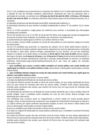 5
3.6.2.1.1 Os candidatos que preencherem os requisitos do subitem 3.6.2.1 deste edital deverão solicitar
a isenção de taxa de inscrição mediante requerimento, disponível por meio do aplicativo para a
solicitação de inscrição, no período entre 10 horas do dia 24 de abril de 2014 e 23 horas e 59 minutos
do dia 5 de maio de 2014, no endereço eletrônico http://www.cespe.unb.br/vestibular/vestunb_14_2,
contendo:
a) indicação do Número de Identificação Social (NIS), atribuído pelo CadÚnico; e
b) declaração eletrônica de que atende à condição estabelecida na alínea “b” do subitem 3.6.2.1 deste
edital.
3.6.2.1.2 A FUB consultará o órgão gestor do CadÚnico para verificar a veracidade das informações
prestadas pelo candidato.
3.6.2.2 De acordo com a Lei nº 12.799, de 10 de abril de 2013, será assegurada isenção do pagamento
da taxa de inscrição neste vestibular ao candidato que comprovar cumulativamente:
a) renda familiar per capita igual ou inferior a um salário mínimo e meio;
b) ter cursado o ensino médio completo em escola da rede pública ou como bolsista integral em escola
da rede privada.
3.6.2.2.1 O candidato que preencher os requisitos do subitem 3.6.2.2 deste edital deverá solicitar a
isenção de taxa de inscrição mediante requerimento, disponível por meio do aplicativo para a solicitação
de inscrição e, além disso, deverá entregar, pessoalmente ou por terceiro, em um dos endereços
listados no subitem 3.4.2 deste edital, no período de 24 de abril a 5 de maio de 2014 (exceto sábado,
domingo e feriado), das 8 horas às 12 horas e das 13 horas às 17 horas (horário oficial de Brasília/DF), o
requerimento de isenção, devidamente conferido e assinado, disponibilizado na internet, no endereço
eletrônico http://www.cespe.unb.br/vestibular/vestunb_14_2, por meio da página de inscrição,
instruindo-o com:
I – para candidato que cursou o ensino médio completo em escola pública com renda familiar per
capita igual ou inferior a um salário mínimo e meio: documentos e declarações relacionados no Anexo
II deste edital;
II – para candidato bolsista integral em escola da rede privada com renda familiar per capita igual ou
inferior a um salário mínimo e meio:
a) para candidatos que já concluíram o ensino médio:
a.1) cópia do diploma/certificado de conclusão do ensino médio;
a.2) cópia do histórico escolar de todas as séries do ensino médio, em que esteja explicitado de forma
clara em qual escola foi realizada cada série do ensino médio. Também serão aceitas declarações,
emitidas pelas secretarias das escolas, que atestem de forma clara em qual escola foi realizada cada
série do ensino médio;
a.3) declaração da secretaria ou da direção da escola privada atestando que o aluno recebeu bolsa de
estudo integral. Caso o candidato tenha estudado em mais de uma escola, deverá entregar uma
declaração para cada escola;
a.4) candidatos que cursaram parte ou integralmente o ensino médio em escola privada deverá
entregar, ainda, os documentos que comprovem sua condição de renda familiar bruta igual ou inferior a
1,5 salário mínimo per capita conforme documentos listados no item 2 do Anexo II deste edital, bem
como as declarações relacionadas no Anexo II deste edital;
b) para os candidatos que estão concluindo o último ano do ensino médio:
b.1) cópia ou original de declaração da escola pública atestando que o candidato é provável formando
do ensino médio;
b.2) cópia do histórico escolar dos dois primeiros anos do ensino médio, em que esteja explicitado de
forma clara em qual escola foi realizada cada série do ensino médio. Também serão aceitas declarações,
emitidas pelas secretarias das escolas, que atestem de forma clara em qual escola foi realizada cada
série do ensino médio;
 