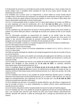 6
b.3) declaração da secretaria ou da direção da escola privada atestando que o aluno recebeu bolsa de
estudo integral. Caso o candidato tenha estudado em mais de uma escola, deverá entregar uma
declaração para cada escola;
b.4) candidatos que cursaram parte ou integralmente o ensino médio em escola privada deverá
entregar ainda, os documentos que comprovem sua condição de renda familiar bruta igual ou inferior a
1,5 salário mínimo per capita conforme documentos listados no item 2 do Anexo II deste edital, bem
como as declarações relacionadas no Anexo II deste edital.
3.6.2.2.1.1 A documentação citada no subitem 3.6.2.2.1 deste edital poderá ser enviada, via SEDEX ou
via carta registrada com aviso de recebimento, até o dia 5 de maio de 2014, para a Central de
Atendimento do CESPEUnB – UnB Vestibular 2014 (isenção de taxa) – Caixa Postal 4376, CEP 70904-970,
Brasília/DF.
3.6.3 Os candidatos que não dispuserem de acesso à internet poderão utilizar-se dos locais listados no
subitem 3.4.2 deste edital para efetuar a solicitação de inscrição com subsídio do GDF ou com isenção
de taxa.
3.6.4 As informações prestadas no requerimento de subsídio ou de isenção serão de inteira
responsabilidade do candidato, podendo responder este, a qualquer momento, por crime contra a fé
pública, o que acarreta sua eliminação do processo seletivo, aplicando-se, ainda, o disposto no
parágrafo único do artigo 10 do Decreto nº 83.936, de 6 de setembro de 1979.
3.6.5 Não será concedido o subsídio ou a isenção de pagamento de taxa de inscrição ao candidato que:
a) omitir informações e(ou) torná-las inverídicas;
b) fraudar e(ou) falsificar documentação;
c) não observar a forma, o prazo e os horários estabelecidos no subitem 3.6.1.1, 3.6.2.1.1, 3.6.2.2.1 e
3.6.2.2.1.1 deste edital.
3.6.6 Não será aceita solicitação de subsídio ou de isenção de pagamento de valor de inscrição via fax ou
via correio eletrônico.
3.6.7 Cada pedido de isenção ou de subsídio será analisado pelo órgão gestor do CadÚnico, no caso dos
candidatos que fornecerem o NIS, ou pela FUB, no caso dos candidatos que fornecerem o número de
matrícula no SIGE.
3.6.8 A relação dos candidatos que tiveram o seu pedido de isenção de pagamento da taxa de inscrição
deferido será divulgada na data provável de 13 de maio de 2014, no endereço eletrônico
http://www.cespe.unb.br/vestibular/vestunb_14_2.
3.6.8.1 O candidato disporá do período das 10 horas do dia 14 de maio de 2014 e 23 horas e 59
minutos do dia 15 de maio de 2014 para recorrer do indeferimento do pedido de isenção de taxa, no
endereço eletrônico http://www.cespe.unb.br/vestibular/vestunb_14_2. Após esse período, não serão
aceitos recursos.
3.6.9 Os candidatos que tiverem os seus pedidos de isenção indeferidos deverão acessar o endereço
eletrônico http://www.cespe.unb.br/vestibular/vestunb_14_2 e imprimir a GRU Cobrança, por meio da
página de acompanhamento, para pagamento da taxa de inscrição até o dia 22 de maio de 2014,
conforme procedimentos descritos neste edital.
3.6.10 O candidato que não tiver o seu pedido de isenção deferido e que não efetuar o pagamento da
taxa de inscrição na forma e no prazo estabelecidos no subitem anterior estará automaticamente
excluído do processo seletivo.
3.6.11 O treineiro não poderá solicitar isenção/subsídio de taxa de inscrição em hipótese alguma.
3.6.12 O candidato que teve o seu pedido de isenção de pagamento da taxa de inscrição deferido não
terá a sua inscrição para concorrer pelo Sistema de Cotas para Escolas Públicas automaticamente
deferida, devendo este observar o edital de convocação para a entrega dos documentos para esse
sistema.
 