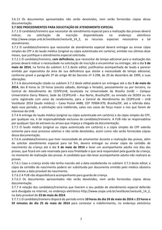 7
3.6.13 Os documentos apresentados não serão devolvidos, nem serão fornecidas cópias dessa
documentação.
3.7 DOS PROCEDIMENTOS PARA SOLICITAÇÃO DE ATENDIMENTO ESPECIAL
3.7.1 O candidato/treineiro que necessitar de atendimento especial para a realização das provas deverá
indicar, na solicitação de inscrição disponibilizada no endereço eletrônico
http://www.cespe.unb.br/vestibular/vestunb_14_2, os recursos especiais necessários a tal
atendimento.
3.7.2 O candidato/treineiro que necessitar de atendimento especial deverá entregar ou enviar cópia
simples do CPF e do laudo médico (original ou cópia autenticada em cartório), emitido nos últimos doze
meses, que justifique o atendimento especial solicitado.
3.7.2.1 O candidato/treineiro, com deficiência, que necessitar de tempo adicional para a realização das
provas deverá indicar a necessidade na solicitação de inscrição e encaminhar ou entregar, até o dia 5 de
maio de 2014, na forma do subitem 3.7.3 deste edital, justificativa acompanhada de laudo e parecer
emitido por especialista da área de sua deficiência que ateste a necessidade de tempo adicional,
conforme prevê o parágrafo 2º do artigo 40 do Decreto nº 3.298, de 20 de dezembro de 1999, e suas
alterações.
3.7.3 A documentação citada no subitem 3.7.2 deste edital poderá ser entregue até o dia 5 de maio de
2014, das 8 horas às 19 horas (exceto sábado, domingo e feriado), pessoalmente ou por terceiro, na
Central de Atendimento do CESPEUnB, localizada na Universidade de Brasília (UnB) – Campus
Universitário Darcy Ribeiro, Sede do CESPEUnB – Asa Norte, Brasília/DF, ou enviada via SEDEX ou via
carta registrada com aviso de recebimento, para a Central de Atendimento do CESPEUnB – UnB
Vestibular 2014 (laudo médico) – Caixa Postal 4488, CEP 70904-970, Brasília/DF, até a referida data.
Após esse período, a solicitação será indeferida, salvo nos casos de força maior e nos que forem de
interesse da UnB.
3.7.4 A entrega do laudo médico (original ou cópia autenticada em cartório) e da cópia simples do CPF,
por qualquer via, é de responsabilidade exclusiva do candidato/treineiro. A FUB não se responsabiliza
por qualquer tipo de extravio ou atraso que impeça a chegada da documentação.
3.7.5 O laudo médico (original ou cópia autenticada em cartório) e a cópia simples do CPF valerão
somente para esse processo seletivo e não serão devolvidos, assim como não serão fornecidas cópias
dessa documentação.
3.7.6 A candidata/treineira que tiver necessidade de amamentar durante a realização das provas, além
de solicitar atendimento especial para tal fim, deverá entregar ou enviar cópia da certidão de
nascimento da criança até o dia 5 de maio de 2014 e levar um acompanhante adulto nos dias das
provas, que ficará em sala reservada para essa finalidade e que será responsável pela guarda da criança,
no momento de realização das provas. A candidata que não levar acompanhante adulto não realizará as
provas.
3.7.6.1 Caso a criança ainda não tenha nascido até a data estabelecida no subitem 3.7.3 deste edital, a
cópia da certidão de nascimento poderá ser substituída por documento emitido pelo médico obstetra
que ateste a data provável do nascimento.
3.7.6.2 A FUB não disponibilizará acompanhante para guarda de criança.
3.7.6.3 Os documentos apresentados não serão devolvidos, nem serão fornecidas cópias dessa
documentação.
3.7.7 A relação dos candidatos/treineiros que tiverem o seu pedido de atendimento especial deferido
será divulgada na internet, no endereço eletrônico http://www.cespe.unb.br/vestibular/vestunb_14_2,
na data provável de 23 de maio de 2014.
3.7.7.1 O candidato/treineiro disporá do período entre 10 horas do dia 24 de maio de 2014 e 23 horas e
59 minutos do dia 25 de maio de 2014 para contestar o indeferimento, no endereço eletrônico
 