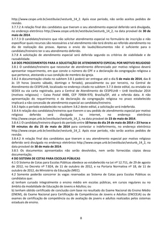8
http://www.cespe.unb.br/vestibular/vestunb_14_2. Após esse período, não serão aceitos pedidos de
revisão.
3.7.7.2 A relação final dos candidatos que tiveram o seu atendimento especial deferido será divulgada,
no endereço eletrônico http://www.cespe.unb.br/vestibular/vestunb_14_2, na data provável de 30 de
maio de 2014.
3.7.7.3 O candidato/treineiro que não solicitar atendimento especial no formulário de inscrição e não
especificar quais recursos são necessários a tal atendimento não terá direito ao referido atendimento no
dia de realização das provas. Apenas o envio do laudo/documentos não é suficiente para o
candidato/treineiro ter o seu atendimento deferido.
3.7.8 A solicitação de atendimento especial será deferida segundo os critérios de viabilidade e de
razoabilidade.
3.8 DOS PROCEDIMENTOS PARA A SOLICITAÇÃO DE ATENDIMENTO ESPECIAL POR MOTIVO RELIGIOSO
3.8.1 O candidato/treineiro que necessitar de atendimento diferenciado por motivo religioso deverá
apresentar requerimento, em que conste o número do CPF e a declaração da congregação religiosa a
que pertence, atestando a sua condição de membro da igreja.
3.8.2 A documentação citada no subitem 3.8.1 poderá ser entregue até o dia 5 de maio de 2014, das 8
às 19 horas (exceto sábado, domingo e feriado), pessoalmente ou por terceiro, na Central de
Atendimento do CESPEUnB, localizada no endereço citado no subitem 3.7.3 deste edital, ou enviada via
SEDEX ou via carta registrada, para a Central de Atendimento do CESPEUnB – UnB Vestibular 2014
(motivos religiosos) – Caixa Postal 4488, CEP 70904-970, Brasília/DF, até a referida data. A não
apresentação do requerimento e da declaração da congregação religiosa no prazo estabelecido
implicará a não concessão de atendimento especial ao candidato/treineiro.
3.8.3 Após o período estabelecido no subitem 3.8.2 deste edital, a solicitação será indeferida.
3.8.4 A relação dos candidatos/treineiros que tiverem o seu pedido de atendimento especial por motivo
religioso deferido será divulgada na internet, no endereço eletrônico
http://www.cespe.unb.br/vestibular/vestunb_14_2, na data provável de 23 de maio de 2014.
3.8.4.1 O candidato/treineiro disporá do período entre 10 horas do dia 24 de maio de 2014 e 23 horas e
59 minutos do dia 25 de maio de 2014 para contestar o indeferimento, no endereço eletrônico
http://www.cespe.unb.br/vestibular/vestunb_14_2. Após esse período, não serão aceitos pedidos de
revisão.
3.8.4.2 A relação final dos candidatos que tiveram o seu atendimento especial por motivo religioso
deferido será divulgada no endereço eletrônico http://www.cespe.unb.br/vestibular/vestunb_14_2, na
data provável de 30 de maio de 2014.
3.8.5 Os documentos apresentados não serão devolvidos, nem serão fornecidas cópias dessa
documentação.
4 DO SISTEMA DE COTAS PARA ESCOLAS PÚBLICAS
4.1 O Sistema de Cotas para Escolas Públicas obedece ao estabelecido na Lei nº 12.711, de 29 de agosto
de 2012, no Decreto nº 7.824, de 11 de outubro de 2012, e na Portaria Normativa nº 18, de 11 de
outubro de 2012, do Ministério da Educação (MEC).
4.2 Somente poderão concorrer às vagas reservadas ao Sistema de Cotas para Escolas Públicas os
candidatos que:
a) tenham cursado integralmente o ensino médio em escolas públicas, em cursos regulares ou no
âmbito da modalidade de Educação de Jovens e Adultos; ou
b) tenham obtido certificado de conclusão com base no resultado do Exame Nacional do Ensino Médio
(ENEM), do Exame Nacional para Certificação de Competências de Jovens e Adultos (ENCCEJA) ou de
exames de certificação de competência ou de avaliação de jovens e adultos realizados pelos sistemas
estaduais de ensino.
 