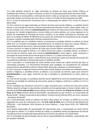 9
4.2.1 Não poderão concorrer às vagas reservadas ao Sistema de Cotas para Escolas Públicas os
candidatos que tenham, em algum momento, cursado em escolas particulares parte do ensino médio.
4.2.2 Considera-se escola pública a instituição de ensino criada ou incorporada, mantida e administrada
pelo Poder Público, nos termos do inciso I do art. 19 da Lei nº 9.394, de 20 de dezembro de 1996.
4.2.2.1 A lista de documentos necessários para a comprovação do subitem 4.2.2 consta do Anexo II
deste edital.
4.3 Para concorrer às vagas destinadas ao Sistema de Cotas para Escolas Públicas, o candidato deverá
efetuar a sua inscrição via internet, conforme procedimentos descritos no item 3 deste edital, optar, no
ato da inscrição, para concorrer prioritariamente pelo Sistema de Cotas para Escolas Públicas e, ainda,
comprovar ter cursado integralmente o ensino médio em escolas públicas, em cursos regulares ou no
âmbito da modalidade de Educação de Jovens e Adultos; ou ter obtido certificado de conclusão com
base no resultado do ENEM, do ENCCEJA ou de exames de certificação de competência ou de avaliação
de jovens e adultos realizados pelos sistemas estaduais de ensino.
4.3.1 O candidato que, em vestibular anterior, já comprovou a condição referida no subitem 4.2 deste
edital terá sua inscrição homologada automaticamente no Sistema de Cotas para Escolas Públicas e
estará dispensado de apresentar a documentação referida no subitem 4.3 deste edital.
4.4 Para concorrer às vagas do Sistema de Cotas para Escolas Públicas reservadas aos candidatos com
renda familiar bruta igual ou inferior a 1,5 salário mínimo per capita, o candidato deverá, ao efetuar a
sua inscrição via internet, optar para concorrer prioritariamente a essas vagas e, ainda, comprovar a
percepção de renda familiar bruta mensal igual ou inferior a 1,5 salário mínimo per capita.
4.4.1 Para os efeitos deste edital, a renda familiar bruta mensal per capita será apurada de acordo com
o procedimento definido na Portaria Normativa nº 18/2012, do MEC.
4.4.2 A apuração e a comprovação da renda familiar bruta mensal per capita tomarão por base as
informações prestadas e os documentos fornecidos pelo candidato, em procedimento de avaliação
socioeconômica disciplinado no Anexo II deste edital, observado o disposto na referida portaria.
4.5 Para concorrer às vagas do Sistema de Cotas para Escolas Públicas reservadas aos candidatos pretos,
pardos e indígenas, o candidato deverá, ao efetuar a sua inscrição via internet, optar para concorrer
prioritariamente a essas vagas, momento em que o candidato se autodeclarará ser preto, pardo ou
indígena.
4.5.1 No ato da inscrição, os candidatos deverão assinar digitalmente termo de autodeclaração em que
confirma sua condição de indivíduo de etnia preta, parda ou indígena, conforme o subitem 3.1.2.3.2.1
deste edital.
4.6 Os candidatos que desejarem concorrer às vagas reservadas para o Sistema de Cotas para Escolas
Públicas deverão entregar os documentos constantes da lista apresentada no Anexo II deste edital, no
período de 5 a 9 de maio de 2014 (exceto sábado, domingo e feriado), das 8 horas às 12 horas e das 13
horas às 17 horas (horário oficial de Brasília/DF), pessoalmente ou por terceiro, na Universidade de
Brasília (UnB) – Campus Universitário Darcy Ribeiro, Instituto Central Ciências (ICC), ala norte, mezanino
– Asa Norte, Brasília/DF.
4.6.1 A documentação citada no subitem 4.6 deste edital poderá ser enviada, via SEDEX ou via carta
registrada com aviso de recebimento, até o dia 9 de maio de 2014, para a Central de Atendimento do
CESPEUnB – UnB Vestibular 2014 (Sistema de Cotas Públicas) – Caixa Postal 4376, CEP 70904-970,
Brasília/DF.
4.6.2 Estarão dispensados da apresentação dos documentos para a comprovação da renda familiar
bruta igual ou inferior a 1,5 salário mínimo per capita, os candidatos isentos do pagamento da taxa de
inscrição que foram considerados hipossuficientes nos termos do subitem 3.6.2 deste edital.
4.6.3 A veracidade da documentação será de inteira responsabilidade do candidato, respondendo este
por qualquer falsidade.
 
