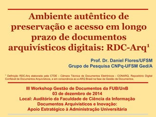 Ambiente autêntico de
preservação e acesso em longo
prazo de documentos
arquivísticos digitais: RDC-Arq1
Prof. Dr. Daniel Flores/UFSM
Grupo de Pesquisa CNPq-UFSM Ged/A
1
Definição RDC-Arq elaborada pela CTDE - Câmara Técnica de Documentos Eletrônicos - CONARQ, Repositório Digital
Confiável de Documentos Arquivísticos, e em consonância ao e-ARQ Brasil na fase da Gestão de Documentos.
III Workshop Gestão de Documentos da FUB/UnB
03 de dezembro de 2014
Local: Auditório da Faculdade de Ciência da Informação
Documentos Arquivísticos e Inovação:
Apoio Estratégico à Administração Universitária
 