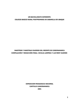 UN BACHILLERATO DIFERENTE:
   COLEGIO BASICO RURAL POSTPRIMARIA DE SABANILLA DE UBAQUE




   MAESTROS Y MAESTRAS VIAJEROS DEL ORIENTE DE CUNDINAMARCA
COMPILACIÓN Y REDACCIÓN FINAL: CECILIA LAMPREA Y LUZ MERY GUZMÁN




                EXPEDICION PEDAGOGICA NACIONAL
                    CAPITULO CUNDINAMARCA
                              2001




                                                               1
 