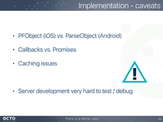 • PFObject (iOS) vs. ParseObject (Android)
• Callbacks vs. Promises
• Caching issues
• Server development very hard to test / debug
33
Implementation - caveats
 