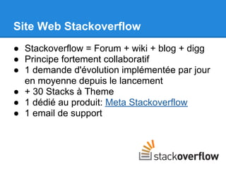 Site Web Stackoverflow
● Stackoverflow = Forum + wiki + blog + digg
● Principe fortement collaboratif
● 1 demande d'évolution implémentée par jour
  en moyenne depuis le lancement
● + 30 Stacks à Theme
● 1 dédié au produit: Meta Stackoverflow
● 1 email de support
 