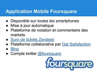 Application Mobile Foursquare
● Disponible sur toutes les smartphones
● Mise à jour automatique
● Plateforme de notation et commentaire des
  markets
● Suivi de tickets Zendesk
● Plateforme collaborative par Get Satisfaction
● Blog
● Compte twitter @foursquare
 