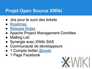 Projet Open Source XWiki
●   Jira pour le suivi des tickets
●   Roadmap
●   Release Notes
●   Apache Project Management Comittee
●   Mailing List
●   Synergie avec XWiki SAS
●   Communauté de développeurs
●   1 Compte twitter @xwiki
●   1 Page Facebook
 