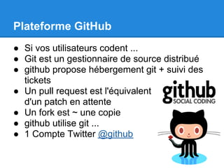 Plateforme GitHub
● Si vos utilisateurs codent ...
● Git est un gestionnaire de source distribué
● github propose hébergement git + suivi des
  tickets
● Un pull request est l'équivalent
  d'un patch en attente
● Un fork est ~ une copie
● github utilise git ...
● 1 Compte Twitter @github
 