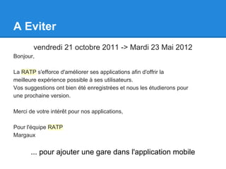 A Eviter
        vendredi 21 octobre 2011 -> Mardi 23 Mai 2012
Bonjour,

La RATP s'efforce d'améliorer ses applications afin d'offrir la
meilleure expérience possible à ses utilisateurs.
Vos suggestions ont bien été enregistrées et nous les étudierons pour
une prochaine version.

Merci de votre intérêt pour nos applications,

Pour l'équipe RATP
Margaux


       ... pour ajouter une gare dans l'application mobile
 