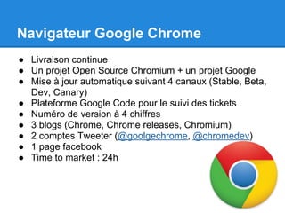 Navigateur Google Chrome
● Livraison continue
● Un projet Open Source Chromium + un projet Google
● Mise à jour automatique suivant 4 canaux (Stable, Beta,
  Dev, Canary)
● Plateforme Google Code pour le suivi des tickets
● Numéro de version à 4 chiffres
● 3 blogs (Chrome, Chrome releases, Chromium)
● 2 comptes Tweeter (@goolgechrome, @chromedev)
● 1 page facebook
● Time to market : 24h
 