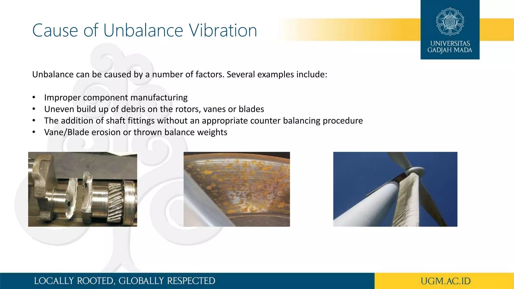 Cause of Unbalance Vibration
Unbalance can be caused by a number of factors. Several examples include:
• Improper component manufacturing
• Uneven build up of debris on the rotors, vanes or blades
• The addition of shaft fittings without an appropriate counter balancing procedure
• Vane/Blade erosion or thrown balance weights
 