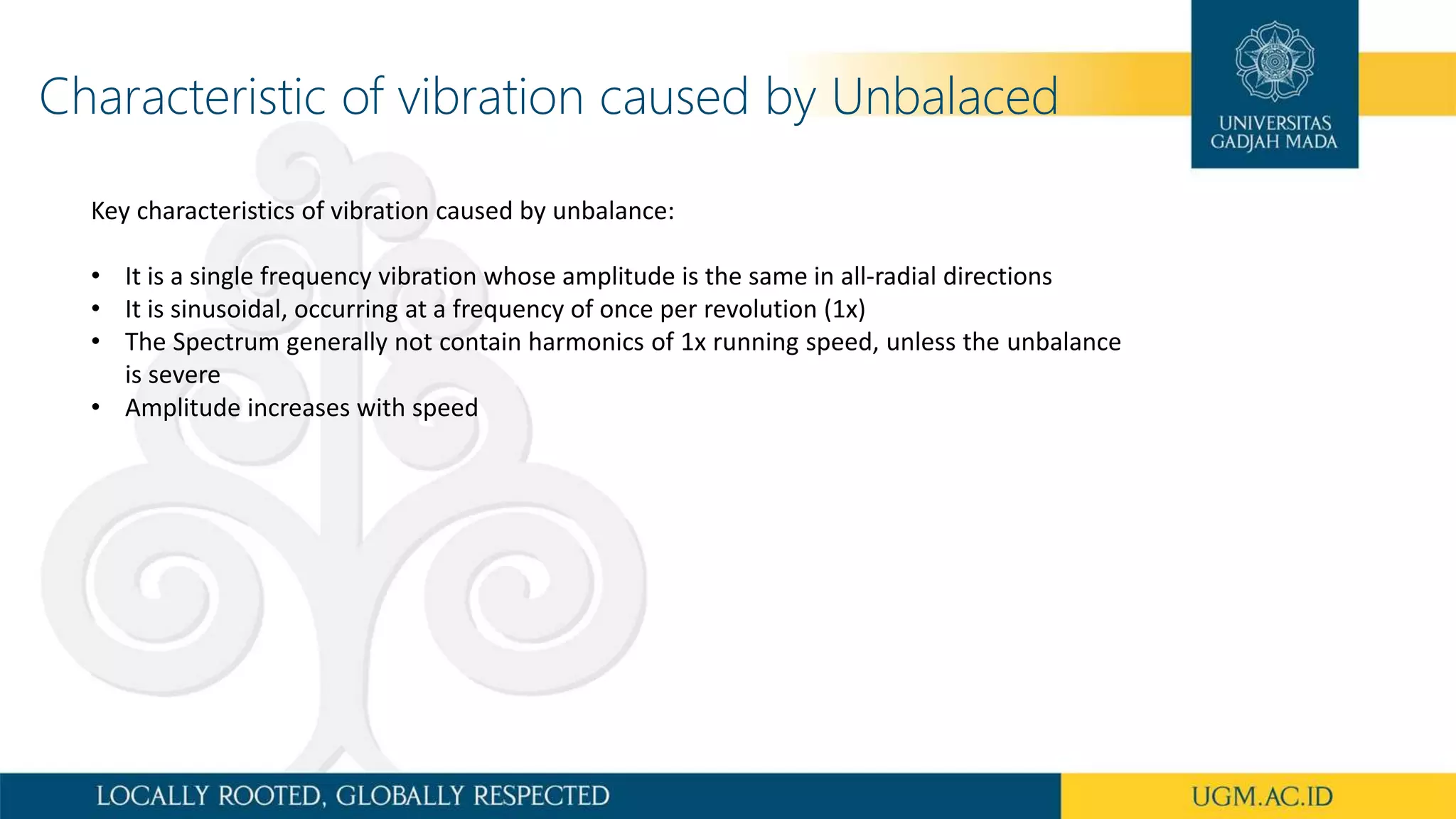 Characteristic of vibration caused by Unbalaced
Key characteristics of vibration caused by unbalance:
• It is a single frequency vibration whose amplitude is the same in all-radial directions
• It is sinusoidal, occurring at a frequency of once per revolution (1x)
• The Spectrum generally not contain harmonics of 1x running speed, unless the unbalance
is severe
• Amplitude increases with speed
 