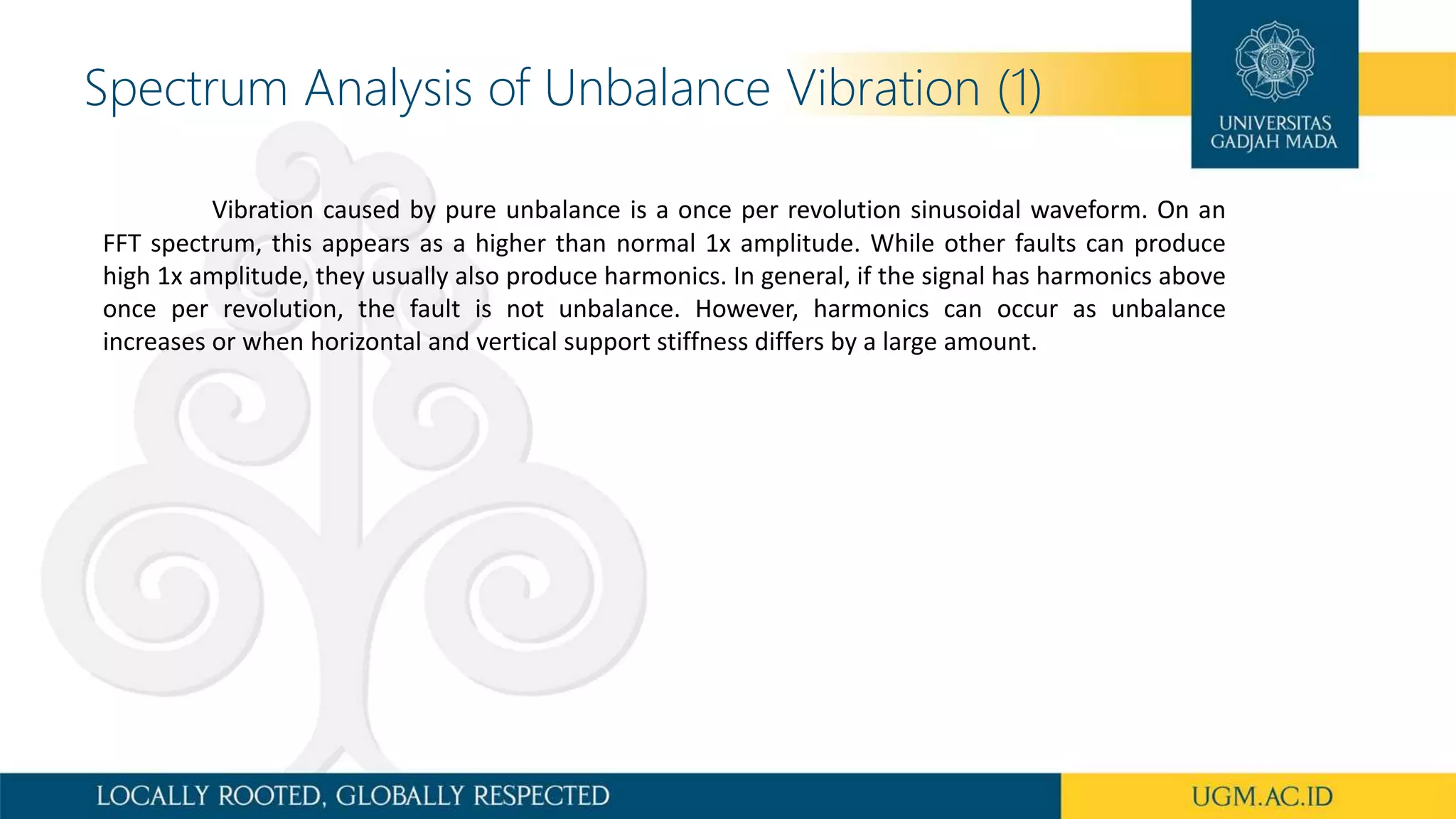 Spectrum Analysis of Unbalance Vibration (1)
Vibration caused by pure unbalance is a once per revolution sinusoidal waveform. On an
FFT spectrum, this appears as a higher than normal 1x amplitude. While other faults can produce
high 1x amplitude, they usually also produce harmonics. In general, if the signal has harmonics above
once per revolution, the fault is not unbalance. However, harmonics can occur as unbalance
increases or when horizontal and vertical support stiffness differs by a large amount.
 