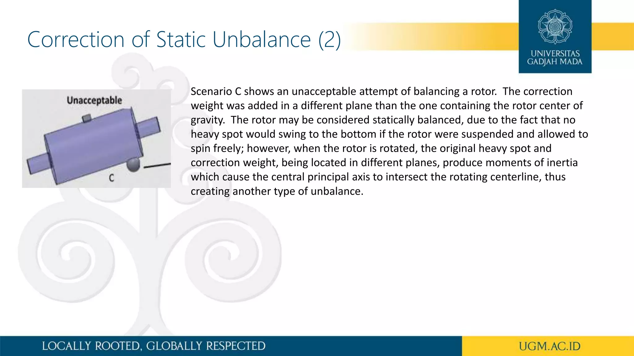 Scenario C shows an unacceptable attempt of balancing a rotor. The correction
weight was added in a different plane than the one containing the rotor center of
gravity. The rotor may be considered statically balanced, due to the fact that no
heavy spot would swing to the bottom if the rotor were suspended and allowed to
spin freely; however, when the rotor is rotated, the original heavy spot and
correction weight, being located in different planes, produce moments of inertia
which cause the central principal axis to intersect the rotating centerline, thus
creating another type of unbalance.
Correction of Static Unbalance (2)
 