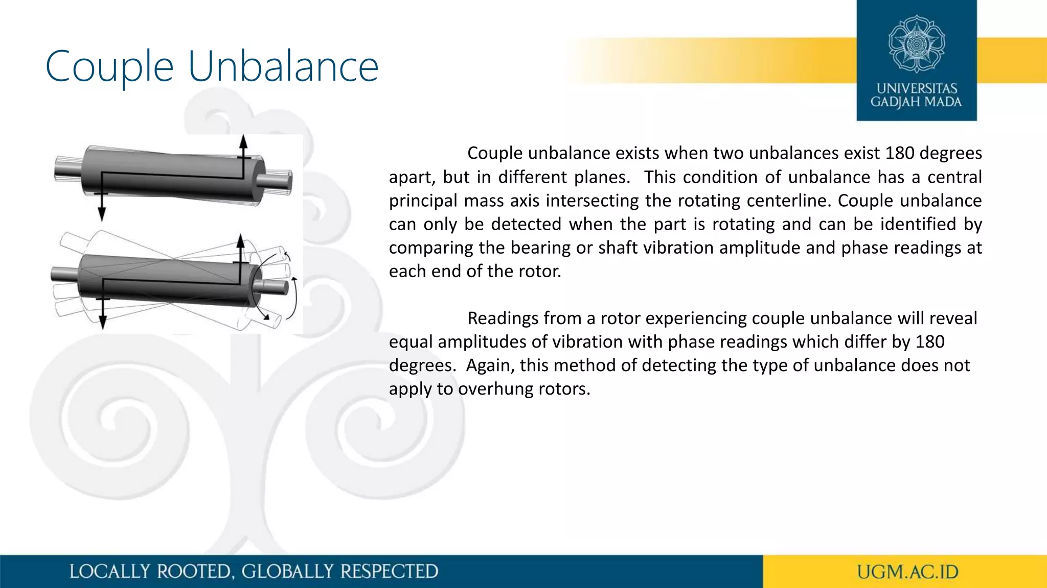 Couple Unbalance
Couple unbalance exists when two unbalances exist 180 degrees
apart, but in different planes. This condition of unbalance has a central
principal mass axis intersecting the rotating centerline. Couple unbalance
can only be detected when the part is rotating and can be identified by
comparing the bearing or shaft vibration amplitude and phase readings at
each end of the rotor.
Readings from a rotor experiencing couple unbalance will reveal
equal amplitudes of vibration with phase readings which differ by 180
degrees. Again, this method of detecting the type of unbalance does not
apply to overhung rotors.
 