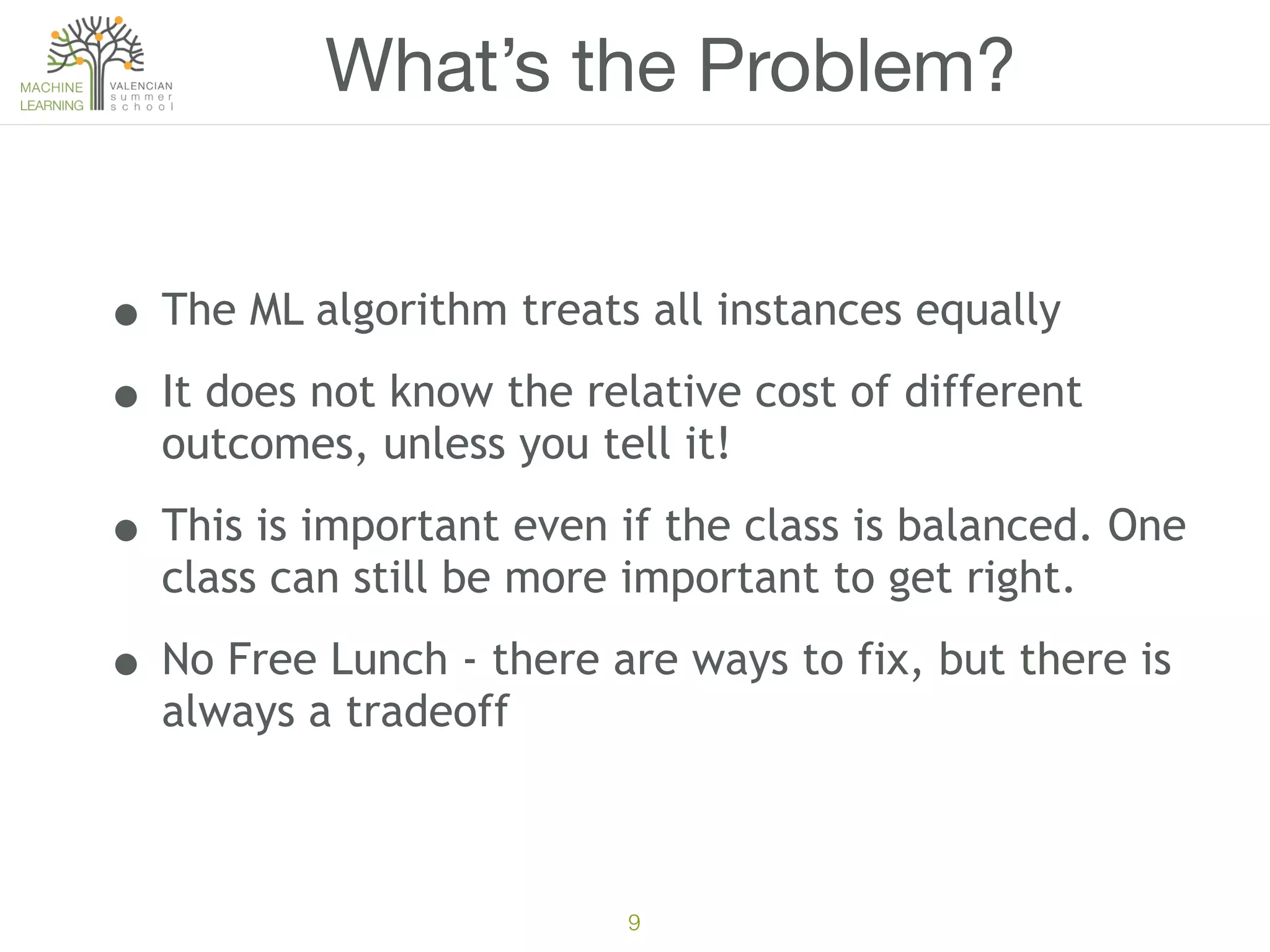 9
What’s the Problem?
• The ML algorithm treats all instances equally
• It does not know the relative cost of different
outcomes, unless you tell it!
• This is important even if the class is balanced. One
class can still be more important to get right.
• No Free Lunch - there are ways to fix, but there is
always a tradeoff
 