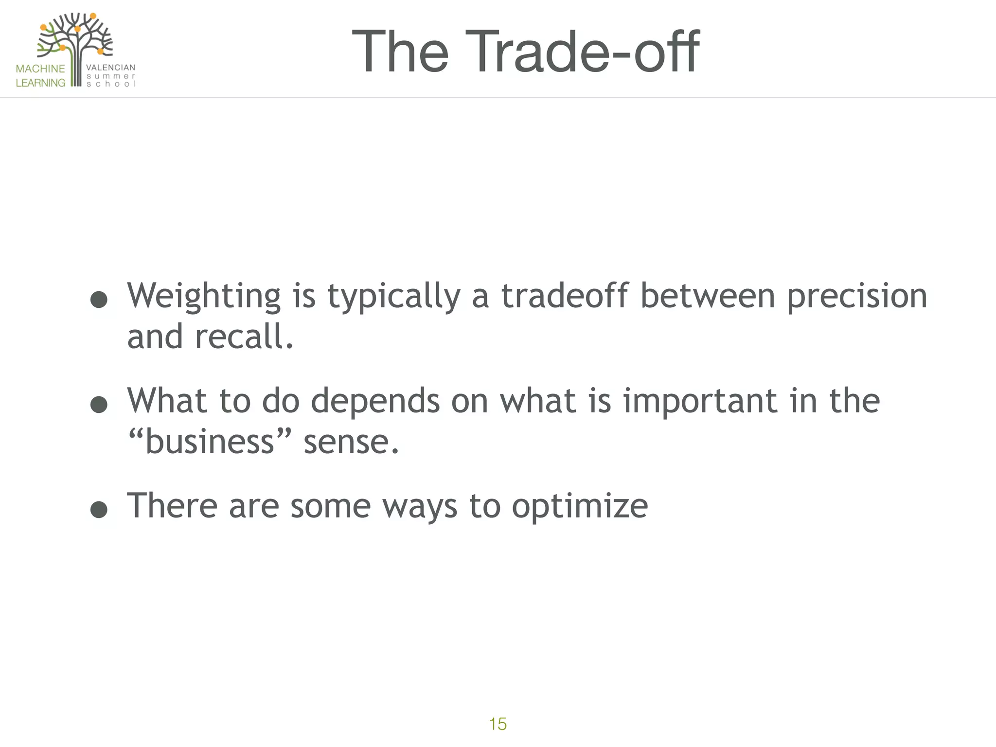 15
The Trade-oﬀ
• Weighting is typically a tradeoff between precision
and recall.
• What to do depends on what is important in the
“business” sense.
• There are some ways to optimize
 