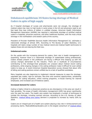 www.medicalbillersandcoders.com

Unbalanced equilibrium: US States facing shortage of Medical
Coders in spite of high supply
As if hospital shortages of nurses and pharmacists were not enough, the shortage of
medical coders has risen to high levels in some areas in the US and physicians need to act
fast least they lose millions of dollars in unbilled charges. American Health Information
Management Association (AHIMA) has reported a nationwide shortage of certified medical
coders in hospitals, physician practices, and other healthcare facilities, with the most critical
shortage in the northeastern and western parts of the country.

President of Provider HealthNet Services Health Information Management Inc. estimates a
nationwide shortage of almost 30%. According to The Bureau of Labor Statistics, U.S.
hospitals will need a large number of new medical record and medical health technicians to
replace those who are leaving the field now.

Imbalanced scales

On the upside with the increasing demand for coders, their role in health management is
expanding, however there is a nationwide shortage of credentialed coding professionals,
Coders already present in the profession are facing a difficult time keeping up with the
various changes demanded by the industry. There are a multitude of circumstances
contributing to this shortage-most graduates are unaware about medical record coding
professions, while ongoing changes in the coding profession make it difficult for even skilled
coders to keep up. A recent American Hospital Association survey showed that about 18%
of billing and coding positions remain unfilled due to a lack of qualified candidates.

Many hospitals are also beginning to implement internal measures to ease the shortage:
upgraded pay scales; sign-on bonuses; flex-time and overtime opportunities; scholarship
programs for coding education; online training programs; in-house training for internal
employees; and increased use of freelance coders.

Increased demand for coders

Coding is highly critical to a physicians practice as any discrepancy in this area can result in
high penalties. The scope of health information management (HIM) has grown significantly
over the past five years. The health care system has employed a number of techniques to
combat the shortage, including contract services. According to the U.S. Bureau of Labor
Statistics, medical billing and coding demand is projected to increase by nearly 20% by
2018.

Coders are an integral part of a health care system playing a key role in reimbursement and
processing claims. Medicialbillersandcoders.com is the largest consortium of medical billers
 