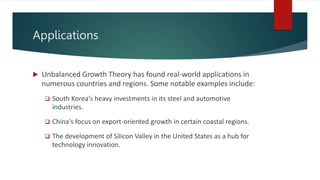 Applications
 Unbalanced Growth Theory has found real-world applications in
numerous countries and regions. Some notable examples include:
 South Korea's heavy investments in its steel and automotive
industries.
 China's focus on export-oriented growth in certain coastal regions.
 The development of Silicon Valley in the United States as a hub for
technology innovation.
 