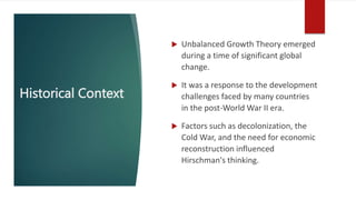 Historical Context
 Unbalanced Growth Theory emerged
during a time of significant global
change.
 It was a response to the development
challenges faced by many countries
in the post-World War II era.
 Factors such as decolonization, the
Cold War, and the need for economic
reconstruction influenced
Hirschman's thinking.
 