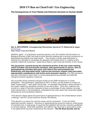 2010 UN Ban on ChemTrail / Geo Engineering
The Consequences of Toxic Metals and Chemical Aerosols on Human Health
Dec. 6, 2010 UPDATE: Geoengineering Moratorium Agreed at UN Ministerial in Japan
By ETC Group
Risky Climate Techno-fixes Blocked
NAGOYA, Japan - In a landmark consensus decision, the 193-member UN Convention on
Biological Diversity (CBD) will close its tenth biennial meeting with a de facto moratorium on
geoengineering projects and experiments. "Any private or public experimentation or
adventurism intended to manipulate the planetary thermostat will be in violation of this
carefully crafted UN consensus," stated Silvia Ribeiro, Latin American Director of ETC Group.
The agreement, reached during the ministerial portion of the two-week meeting
which included 110 environment ministers, asks governments to ensure that no
geoengineering activities take place until risks to the environmental and
biodiversity and associated social, cultural and economic impacts risks have been
appropriately considered as well as the socio-economic impacts. The CBD secretariat
was also instructed to report back on various geoengineering proposals and potential
intergovernmental regulatory measures.
The unusually strong consensus decision builds on the 2008 moratorium on ocean
fertilization. That agreement, negotiated at COP 9 in Bonn, put the brakes on a litany of
failed "experiments" - both public and private - to sequester atmospheric carbon dioxide in
the oceans' depths by spreading nutrients on the sea surface. Since then, attention has
turned to a range of futuristic proposals to block a percentage of solar radiation via large-
scale interventions in the atmosphere, stratosphere and outer space that would alter global
temperatures and precipitation patterns.
"This decision clearly places the governance of geoengineering in the United Nations where
it belongs," said ETC Group Executive Director Pat Mooney.
"This decision is a victory for common sense, and for precaution. It will not inhibit
legitimate scientific research. Decisions on geoengineering cannot be made by small groups
of scientists from a small group of countries that establish self-serving 'voluntary guidelines'
on climate hacking. What little credibility such efforts may have had in some policy circles
in the global North has been shattered by this decision. The UK Royal Society and its
 