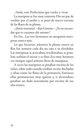 –Anda, vete.Preferimos que vueles y vivas.
La mariposa se fue muy contenta.Dio un par de
vueltas por el jardín y se posó de nuevo encima
de las flores de su planta.
–¡Serás tontaina! –dijo Ginette–.¿Ya no recuer­
das que te cazamos ahí mismo?
En fin... Las tres hermanas no atraparon mari­
posas nunca más.
Lo que hicieron, mientras la planta estuvo en
flor, fue sentarse cada día un rato a su alrededor.
Las mariposas se acercaban, revoloteaban, se posa­
ban, sorbían el néctar y se iban.Era muy hermoso
ver siempre aquel arbusto lleno de mariposas.
A veces las mariposas se posaban encima de las
niñas, sobre todo cuando estaban recién duchadas
y olían como las flores de la primavera. Entonces
ellas permanecían muy quietas y, si alcanzaban,
pasaban un dedo suavemente por encima de sus
alas tenues.
16
 