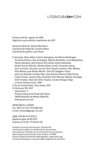 Primera edición: agosto de 1996
Vigésima cuarta edición: septiembre de 2017
Gerencia editorial: Gabriel Brandariz
Coordinación editorial: Carolina Pérez
Coordinación gráfica: Lara Peces
© del texto: Núria Albó, Cristina Alemparte, José María Almárcegui,
Fernando Almena, Joan Armangué, Alberto Avendaño, Lucía Baquedano,
Paloma Bordons, José Antonio del Cañizo, Antoni Dalmases,
Andrés García Vilariño, Alfredo Gómez Cerdá, Fernando Lalana,
Enric Larreula, Torcuato Luca de Tena, Braulio Llamero, Pilar Mateos,
Pilar Molina, Juan Muñoz Martín, Elena O’Callaghan i Duch,
José Luis Olaizola, Enrique Páez, José Antonio Panero, Hilda Perera,
Carlos Puerto, Llorenç Puig, Fernando Pulin Moreno, Roberto Santiago,
Emili Teixidor, Rocío de Terán Troyano, Carmen Vázquez-Vigo
y Carlos Villanes Cairo, 1996
© de las ilustraciones: Paco Sordo, 2017
© Ediciones SM, 2017
Impresores, 2
Parque Empresarial Prado del Espino
28660 Boadilla del Monte (Madrid)
www.grupo-sm.com
ATENCIÓN AL CLIENTE
Tel.: 902 121 323 / 912 080 403
e-mail: clientes@grupo-sm.com
ISBN: 978-84-675-9155-2
Depósito legal: M-90-2017
Impreso en la UE / Printed in EU
Cualquier forma de reproducción, distribución,
comunicación pública o transformación de esta obra
solo puede ser realizada con la autorización de sus titulares,
salvo excepción prevista por la ley. Diríjase a CEDRO
(Centro Español de Derechos Reprográficos, www.cedro.org)
si necesita fotocopiar o escanear algún fragmento de esta obra.
 