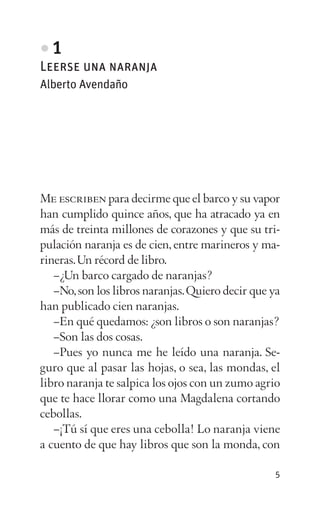 • 1
Leerse una naranja
Alberto Avendaño
Me escriben para decirme que el barco y su vapor
han cumplido quince años, que ha atracado ya en
más de treinta millones de corazones y que su tri­
pulación naranja es de cien, entre marineros y ma­
rineras.Un récord de libro.
–¿Un barco cargado de naranjas?
–No,son los libros naranjas.Quiero decir que ya
han publicado cien naranjas.
–En qué quedamos: ¿son libros o son naranjas?
–Son las dos cosas.
–Pues yo nunca me he leído una naranja. Se­
guro que al pasar las hojas, o sea, las mondas, el
libro naranja te salpica los ojos con un zumo agrio
que te hace llorar como una Magdalena cortando
cebollas.
–¡Tú sí que eres una cebolla! Lo naranja viene
a cuento de que hay libros que son la monda, con
5
 