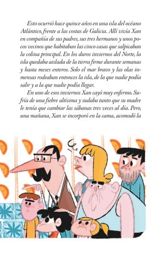 Estoocurrióhacequinceañosenunaisladelocéano
Atlántico, frente a las costas de Galicia. Allí vivía Xan
en compañía de sus padres, sus tres hermanos y unos po-
cos vecinos que habitaban las cinco casas que salpicaban
la colina principal. En los duros inviernos del Norte, la
isla quedaba aislada de la tierra firme durante semanas
y hasta meses enteros. Solo el mar bravo y las olas in-
mensas rodeaban entonces la isla, de la que nadie podía
salir y a la que nadie podía llegar.
En uno de esos inviernos Xan cayó muy enfermo. Su-
fría de una fiebre altísima y sudaba tanto que su madre
le tenía que cambiar las sábanas tres veces al día. Pero,
una mañana, Xan se incorporó en la cama, acomodó la
 