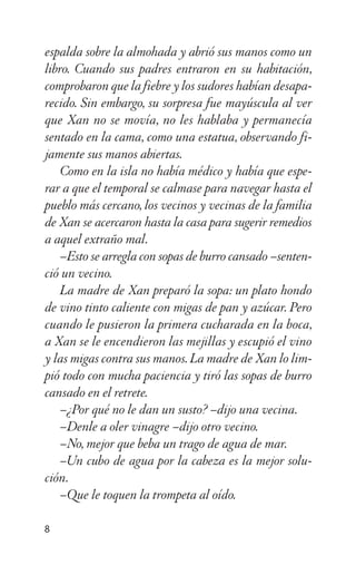espalda sobre la almohada y abrió sus manos como un
libro. Cuando sus padres entraron en su habitación,
comprobaron que la fiebre y los sudores habían desapa-
recido. Sin embargo, su sorpresa fue mayúscula al ver
que Xan no se movía, no les hablaba y permanecía
sentado en la cama, como una estatua, observando fi-
jamente sus manos abiertas.
Como en la isla no había médico y había que espe-
rar a que el temporal se calmase para navegar hasta el
pueblo más cercano, los vecinos y vecinas de la familia
de Xan se acercaron hasta la casa para sugerir remedios
a aquel extraño mal.
–Esto se arregla con sopas de burro cansado –senten-
ció un vecino.
La madre de Xan preparó la sopa: un plato hondo
de vino tinto caliente con migas de pan y azúcar. Pero
cuando le pusieron la primera cucharada en la boca,
a Xan se le encendieron las mejillas y escupió el vino
y las migas contra sus manos. La madre de Xan lo lim-
pió todo con mucha paciencia y tiró las sopas de burro
cansado en el retrete.
–¿Por qué no le dan un susto? –dijo una vecina.
–Denle a oler vinagre –dijo otro vecino.
–No, mejor que beba un trago de agua de mar.
–Un cubo de agua por la cabeza es la mejor solu-
ción.
–Que le toquen la trompeta al oído.
8
 