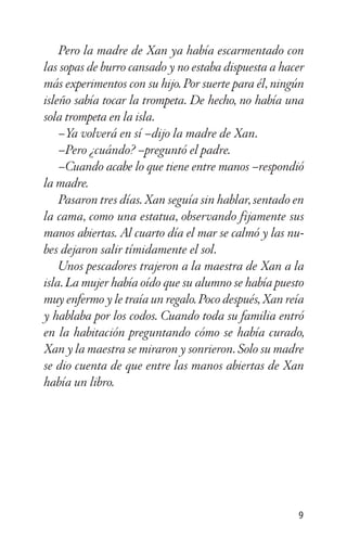 Pero la madre de Xan ya había escarmentado con
las sopas de burro cansado y no estaba dispuesta a hacer
más experimentos con su hijo. Por suerte para él, ningún
isleño sabía tocar la trompeta. De hecho, no había una
sola trompeta en la isla.
–Ya volverá en sí –dijo la madre de Xan.
–Pero ¿cuándo? –preguntó el padre.
–Cuando acabe lo que tiene entre manos –respondió
la madre.
Pasaron tres días. Xan seguía sin hablar, sentado en
la cama, como una estatua, observando fijamente sus
manos abiertas. Al cuarto día el mar se calmó y las nu-
bes dejaron salir tímidamente el sol.
Unos pescadores trajeron a la maestra de Xan a la
isla. La mujer había oído que su alumno se había puesto
muy enfermo y le traía un regalo. Poco después, Xan reía
y hablaba por los codos. Cuando toda su familia entró
en la habitación preguntando cómo se había curado,
Xan y la maestra se miraron y sonrieron. Solo su madre
se dio cuenta de que entre las manos abiertas de Xan
había un libro.
9
 