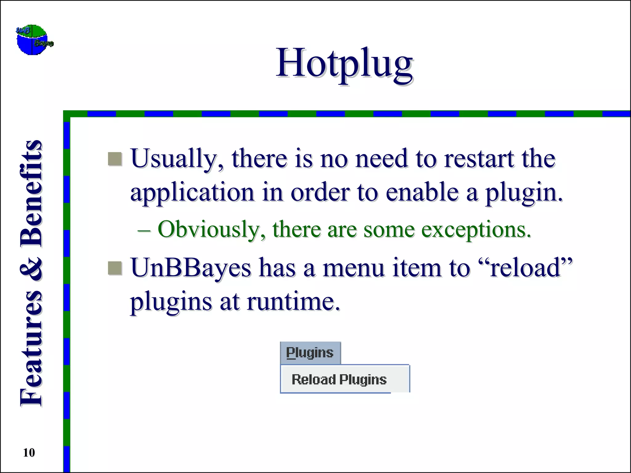 Hotplug
Features & Benefits


                      Usually, there is no need to restart the
                      application in order to enable a plugin.
                      – Obviously, there are some exceptions.
                      UnBBayes has a menu item to “reload”
                      plugins at runtime.




 10
 
