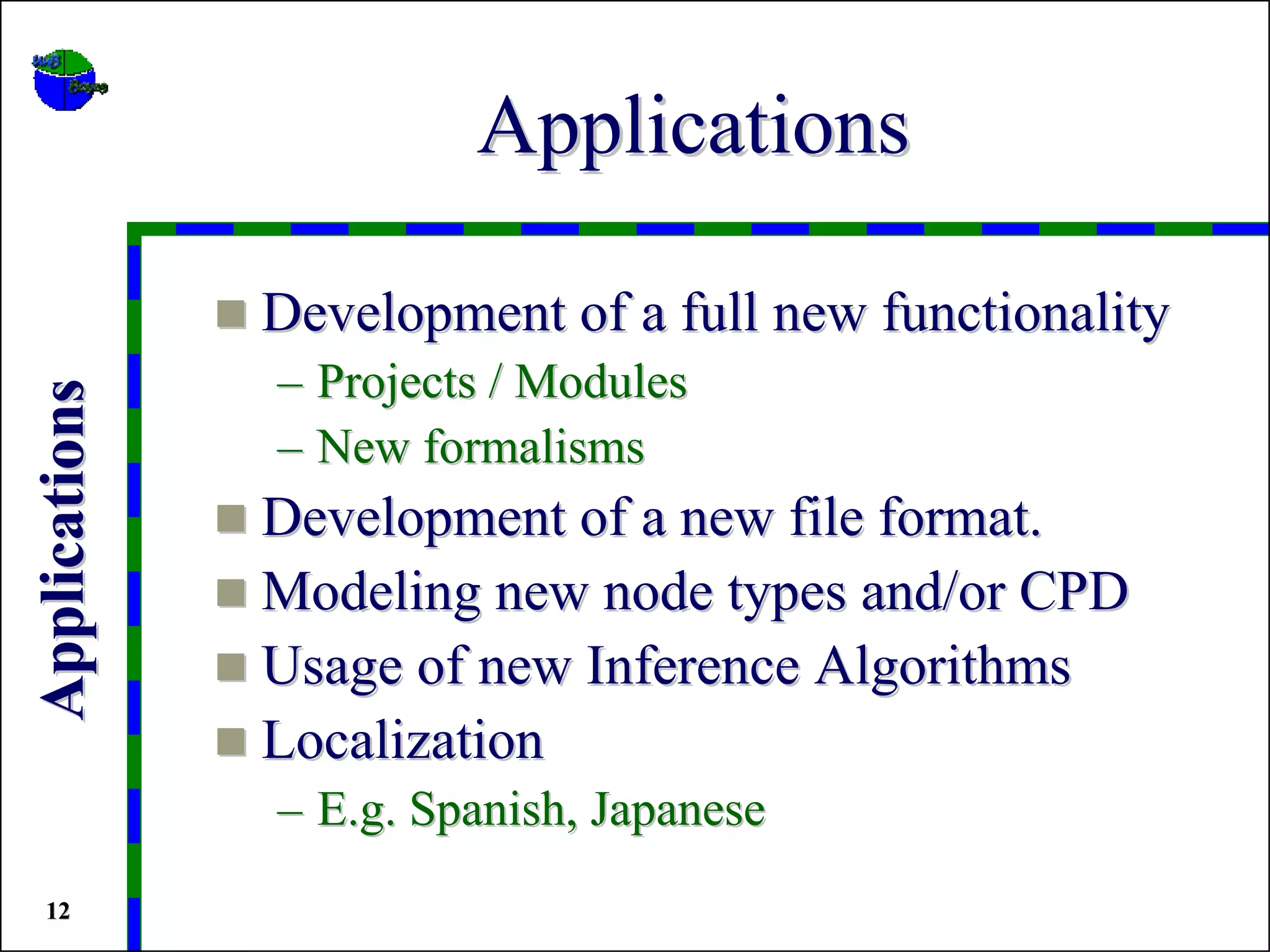 Applications

               Development of a full new functionality
               – Projects / Modules
Applications




               – New formalisms
               Development of a new file format.
               Modeling new node types and/or CPD
               Usage of new Inference Algorithms
               Localization
               – E.g. Spanish, Japanese
 12
 