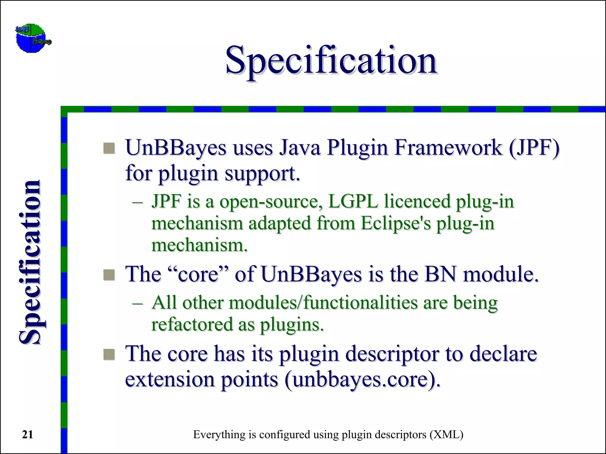 Specification

                UnBBayes uses Java Plugin Framework (JPF)
                for plugin support.
Specification




                – JPF is a open-source, LGPL licenced plug-in
                  mechanism adapted from Eclipse's plug-in
                  mechanism.
                The “core” of UnBBayes is the BN module.
                – All other modules/functionalities are being
                  refactored as plugins.
                The core has its plugin descriptor to declare
                extension points (unbbayes.core).

 21                    Everything is configured using plugin descriptors (XML)
 