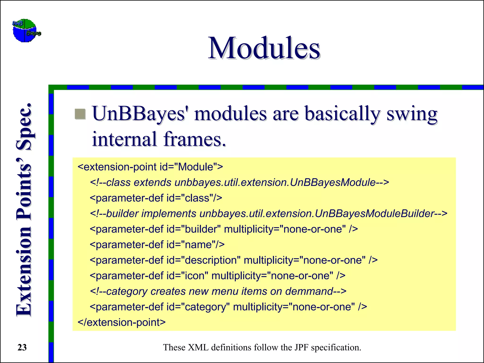 Modules
Extension Points’ Spec.



                            UnBBayes' modules are basically swing
                            internal frames.
                          <extension-point id="Module">
                            <!--class extends unbbayes.util.extension.UnBBayesModule-->
                            <parameter-def id="class"/>
                            <!--builder implements unbbayes.util.extension.UnBBayesModuleBuilder-->
                            <parameter-def id="builder" multiplicity="none-or-one" />
                            <parameter-def id="name"/>
                            <parameter-def id="description" multiplicity="none-or-one" />
                            <parameter-def id="icon" multiplicity="none-or-one" />
                            <!--category creates new menu items on demmand-->
                            <parameter-def id="category" multiplicity="none-or-one" />
                          </extension-point>

 23                                       These XML definitions follow the JPF specification.
 