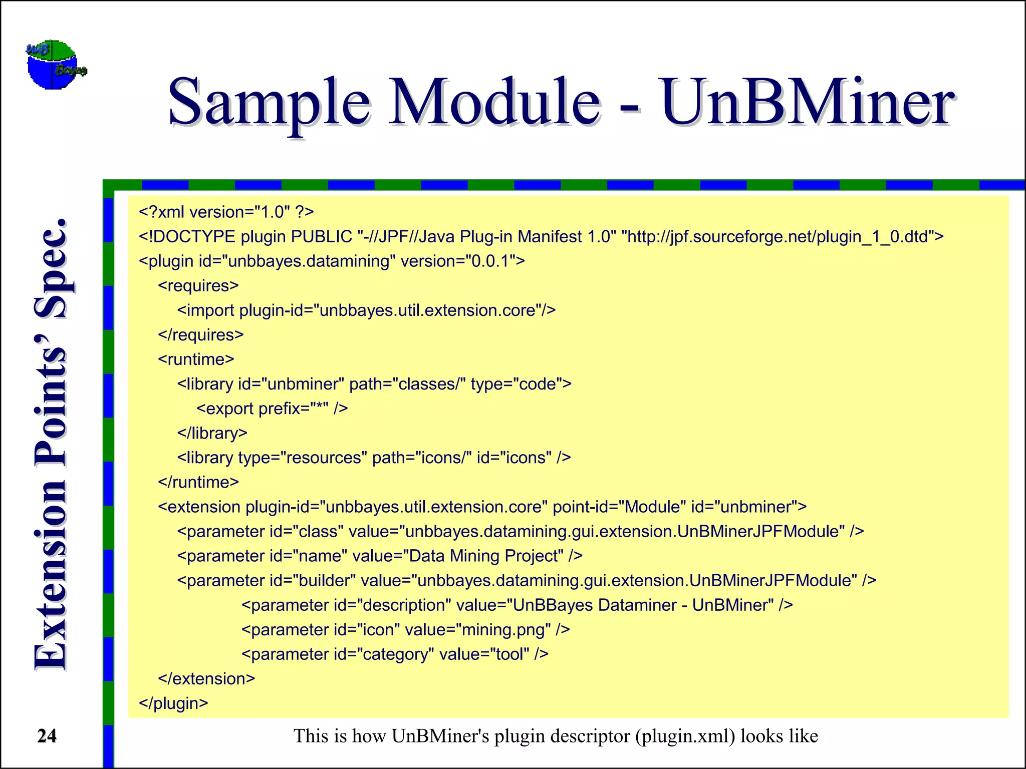 Sample Module - UnBMiner
                          <?xml version="1.0" ?>
Extension Points’ Spec.


                          <!DOCTYPE plugin PUBLIC "-//JPF//Java Plug-in Manifest 1.0" "http://jpf.sourceforge.net/plugin_1_0.dtd">
                          <plugin id="unbbayes.datamining" version="0.0.1">
                            <requires>
                               <import plugin-id="unbbayes.util.extension.core"/>
                            </requires>
                            <runtime>
                               <library id="unbminer" path="classes/" type="code">
                                  <export prefix="*" />
                               </library>
                               <library type="resources" path="icons/" id="icons" />
                            </runtime>
                            <extension plugin-id="unbbayes.util.extension.core" point-id="Module" id="unbminer">
                               <parameter id="class" value="unbbayes.datamining.gui.extension.UnBMinerJPFModule" />
                               <parameter id="name" value="Data Mining Project" />
                               <parameter id="builder" value="unbbayes.datamining.gui.extension.UnBMinerJPFModule" />
                                         <parameter id="description" value="UnBBayes Dataminer - UnBMiner" />
                                         <parameter id="icon" value="mining.png" />
                                         <parameter id="category" value="tool" />
                            </extension>
                          </plugin>
 24                                          This is how UnBMiner's plugin descriptor (plugin.xml) looks like
 