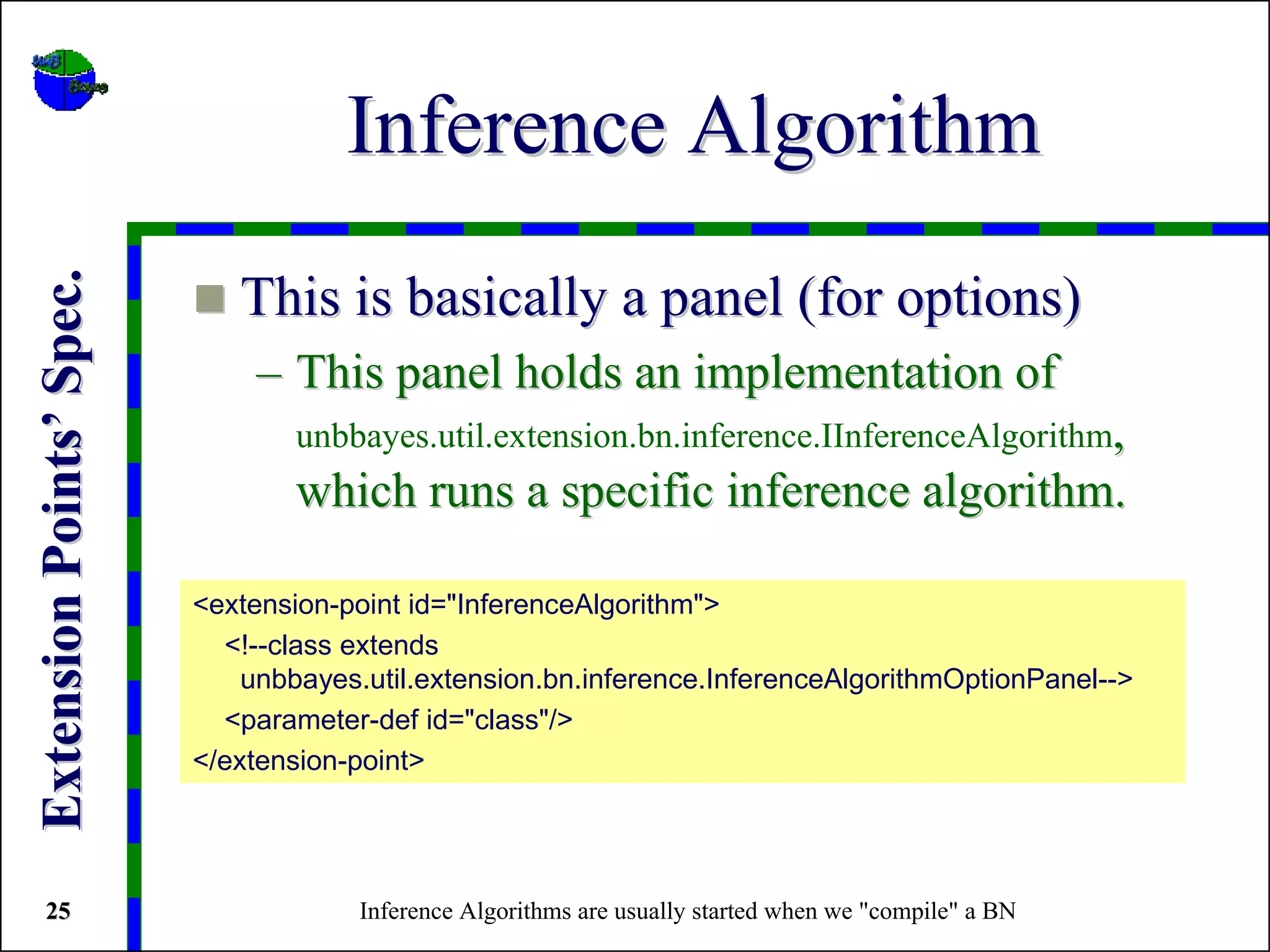 Inference Algorithm
Extension Points’ Spec.



                             This is basically a panel (for options)
                              – This panel holds an implementation of
                                  unbbayes.util.extension.bn.inference.IInferenceAlgorithm,
                                  which runs a specific inference algorithm.

                          <extension-point id="InferenceAlgorithm">
                            <!--class extends
                              unbbayes.util.extension.bn.inference.InferenceAlgorithmOptionPanel-->
                            <parameter-def id="class"/>
                          </extension-point>




 25                                   Inference Algorithms are usually started when we "compile" a BN
 