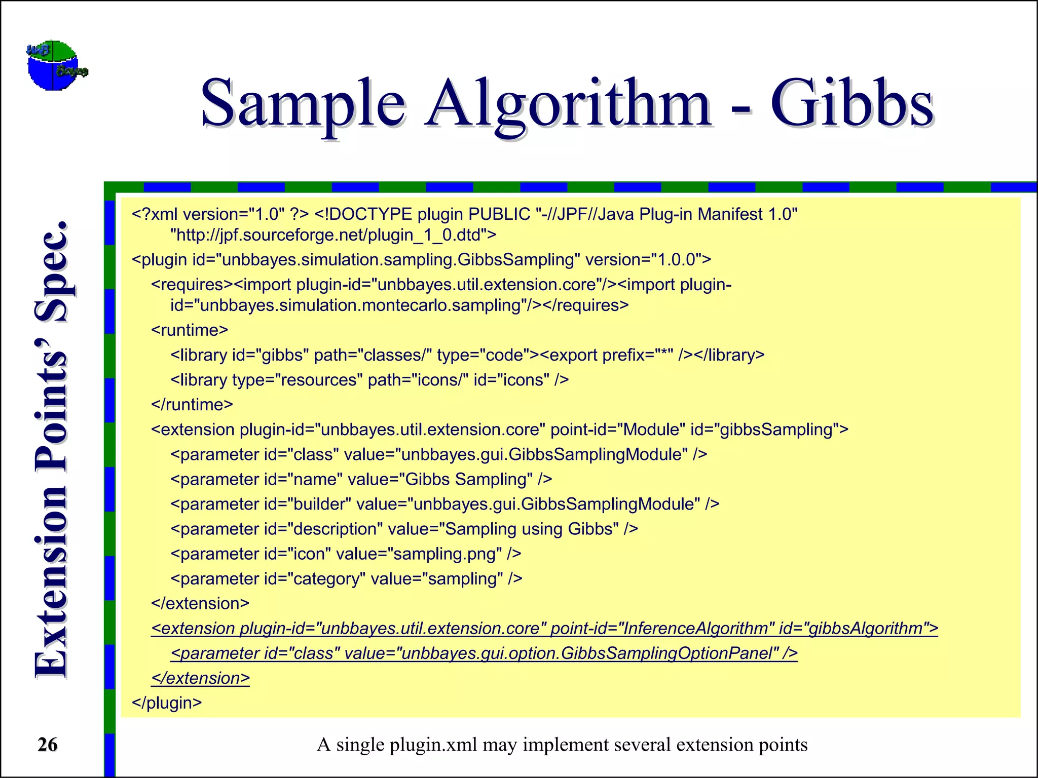 Sample Algorithm - Gibbs
                          <?xml version="1.0" ?> <!DOCTYPE plugin PUBLIC "-//JPF//Java Plug-in Manifest 1.0"
Extension Points’ Spec.


                               "http://jpf.sourceforge.net/plugin_1_0.dtd">
                          <plugin id="unbbayes.simulation.sampling.GibbsSampling" version="1.0.0">
                            <requires><import plugin-id="unbbayes.util.extension.core"/><import plugin-
                               id="unbbayes.simulation.montecarlo.sampling"/></requires>
                            <runtime>
                               <library id="gibbs" path="classes/" type="code"><export prefix="*" /></library>
                               <library type="resources" path="icons/" id="icons" />
                            </runtime>
                            <extension plugin-id="unbbayes.util.extension.core" point-id="Module" id="gibbsSampling">
                               <parameter id="class" value="unbbayes.gui.GibbsSamplingModule" />
                               <parameter id="name" value="Gibbs Sampling" />
                               <parameter id="builder" value="unbbayes.gui.GibbsSamplingModule" />
                               <parameter id="description" value="Sampling using Gibbs" />
                               <parameter id="icon" value="sampling.png" />
                               <parameter id="category" value="sampling" />
                            </extension>
                            <extension plugin-id="unbbayes.util.extension.core" point-id="InferenceAlgorithm" id="gibbsAlgorithm">
                               <parameter id="class" value="unbbayes.gui.option.GibbsSamplingOptionPanel" />
                            </extension>
                          </plugin>

 26                                              A single plugin.xml may implement several extension points
 