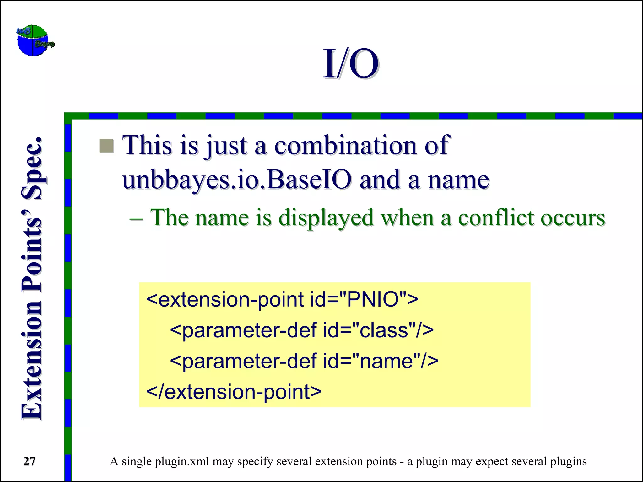 I/O
                            This is just a combination of
Extension Points’ Spec.




                            unbbayes.io.BaseIO and a name
                             – The name is displayed when a conflict occurs


                                 <extension-point id="PNIO">
                                   <parameter-def id="class"/>
                                   <parameter-def id="name"/>
                                 </extension-point>


 27                       A single plugin.xml may specify several extension points - a plugin may expect several plugins
 