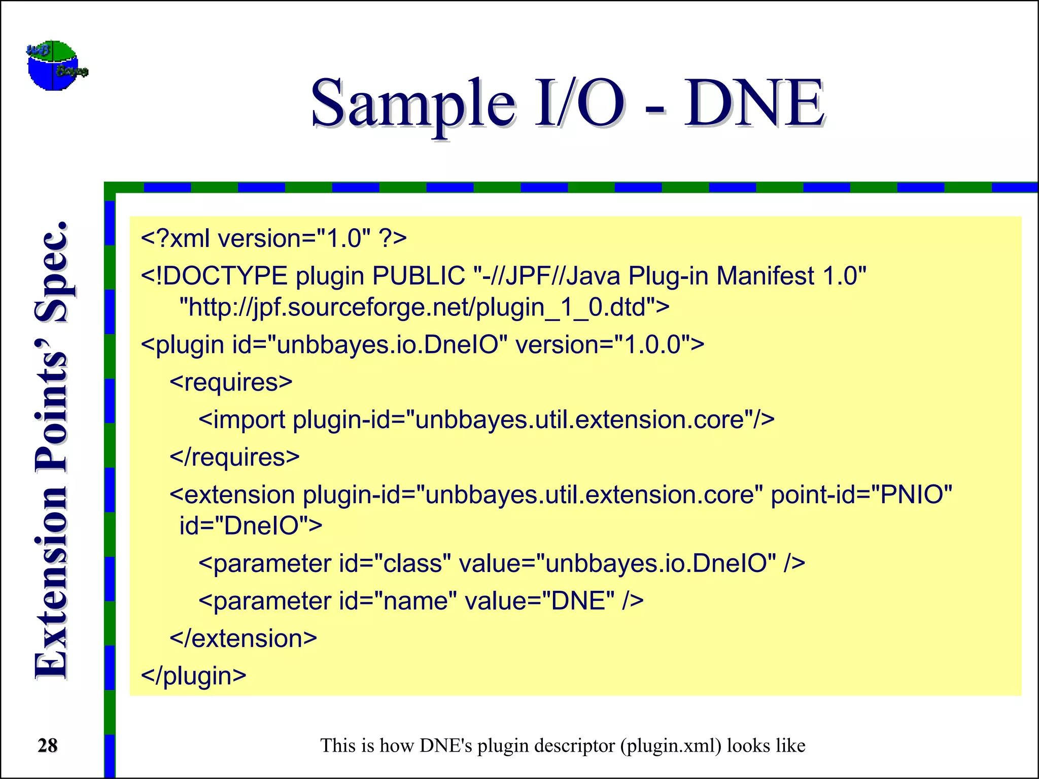 Sample I/O - DNE
Extension Points’ Spec.


                          <?xml version="1.0" ?>
                          <!DOCTYPE plugin PUBLIC "-//JPF//Java Plug-in Manifest 1.0"
                             "http://jpf.sourceforge.net/plugin_1_0.dtd">
                          <plugin id="unbbayes.io.DneIO" version="1.0.0">
                            <requires>
                               <import plugin-id="unbbayes.util.extension.core"/>
                            </requires>
                            <extension plugin-id="unbbayes.util.extension.core" point-id="PNIO"
                             id="DneIO">
                               <parameter id="class" value="unbbayes.io.DneIO" />
                               <parameter id="name" value="DNE" />
                            </extension>
                          </plugin>

 28                                      This is how DNE's plugin descriptor (plugin.xml) looks like
 